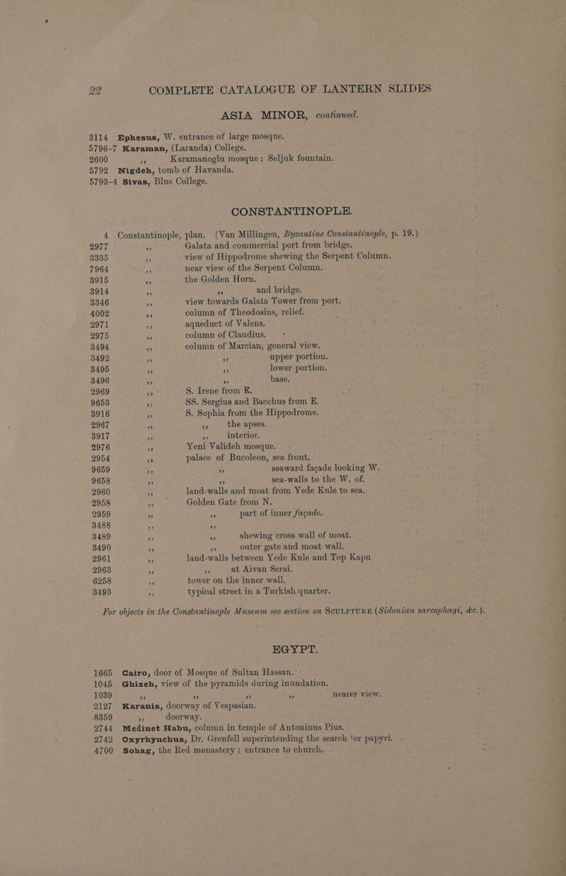 SLIDES p. 19.) 22 COMPLETE CATALOGUE OF LANTERN ASIA MINOR, continued. 3114 Ephesus, W. entrance of large mosque. 5796-7 Karaman, (Laranda) College. 2600 * Karamanoglu mosque: Seljuk fountain. 5792 WNigdeh, tomb of Havanda. 5793-4 Sivas, Blue College. CONSTANTINOPLE. 4 Constantinople, plan. (Van Millingen, Byzantine Constantinople, 2977 5 Galata and commercial port from bridge. 3335 a view of Hippodrome shewing the Serpent Column. 7964 i near view of the Serpent Column. 3915 - the Golden Horn. 3914 . or and bridge. 3346 ¥ view towards Galata Tower from port. 4002 * column of Theodosius, relief.: 2971 _ aqueduct of Valens. 2975 e column of Claudius. 3494 xs column of Marcian; general view. 3492 s a upper portion. 3495 * A lower portion. 3496 BG fia s, base. 2969 3 S. Irene from E. 9653 He SS. Sergius and Bacchus from E. 3916 2 S. Sophia from the Hippodrome. 2967 3 ns the apses, 3917 Fe; # interior, 2976 i Yeni Valideh mosque. 2954 om palace of Bucoleon, sea front. 9659 Ae 5 seaward facade looking W. 9658 s ‘e sea-walls to the W. of. 2960 * land-walls and moat from Yede Kule to sea. 2958 ,, Golden Gate from N. 2959 if — part of inner facade. 3488 x _ 3489 F af shewing cross wall of moat. 3490 : 3 outer gate and moat wall. 2961 D land-walls between Yede Kule and Top Kapu. 2963 aa - at Aivan Serai. 6258 ar tower on the inner wall. 3493 As typical street in a Turkish quarter. EGYPT. 1665 Cairo, door of Mosque of Sultan Hassan. - 1045. Ghizeh, view of the pyramids during inundation. 1039 H) a 23 of nearer view. _ 2127 Karanis, doorway of Vespasian. 8359 i doorway. 2744 Medinet Habu, column in temple of Antoninus Pius. - 4700 Sohag, the Red monastery: entrance to church.