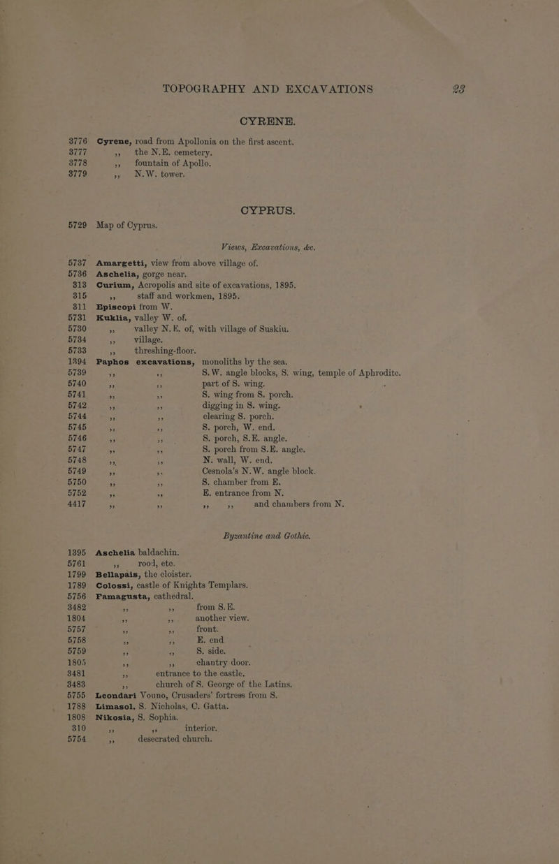 3776 3777 3778 3779 5729 5736 313 3815 311 5731 5730 5734 5733 1394 5739 5740 5741 5742 5745 5746 5747 5748 5749 5750 5752 4417 1395 5761 1799 1789 5756 3482 1804 5757 5758 5759 1805 3481 3483 5755 1788 1808 310 5754 CYRENE. Cyrene, road from Apollonia on the first ascent. », the N.E. cemetery. », fountain of Apollo. », N.W. tower. CYPRUS. Map of Cyprus. Views, Excavations, de. Amargetti, view from above village of. Aschelia, gorge near. Curium, Acropolis and site of excavations, 1895. ae staff and workmen, 1895. Episcopi from W. Kuklia, valley W. of. * valley N.E. of, with village of Suskiu. a village. AO threshing-floor. Paphos excavations, monoliths by the sea. 3 ry. 8. W. angle blocks, 8. wing, temple of Aphrodite. 4 _ part of 8. wing. . 5 5 S. wing from S. porch. ms a digging in 8. wing. me e S. porch, W. end. +3 5 8. porch, 8.E. angle. “ = 8. porch from S.E. angle. = % N. wall, W. end. PE a Cesnola’s N. W. angle block. - S. chamber from E, BA +e E. entrance from N. 5 ie G a and chambers from N,. Byzantine and Gothic. Aschelia baldachin. ‘3 rood, ete, Bellapais, the cloister. Colossi, castle of Knights Templars. Famagusta, cathedral. 53 re from S.E. sf =f another view. ie a front. x rr E. end Pe. s S. side. = 5 chantry door. 5 entrance to the castle. cs church of 8. George of the Latins. Leondari Vouno, Crusaders’ fortress from S. Limasol, S. Nicholas, C. Gatta. Nikosia, 8. Sophia. . 4 interior. 3 desecrated church.