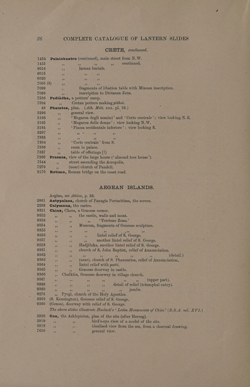 CRETH, continued. 1454 Palaiokastro (continued), main street from N.W. 1455 e 55 as continued. 6016 - lamar burials. 6015 ” > Ds 6020 ” ” ”? 7095 (6) ce) »? 2 7099 3 fragments of libation table with Minoan inscription. 7096 56 inscription to Dictaean Zeus. 7586 Pediadha, a potters’ camp. 7594 $ Cretan potters making pithot. 48 Phaistos, plan. (Ath. Mitt. xxx. pl. 10.) 5296 , general view. 5166 ms ‘ Megaron degli uomini’ and ‘ Corte centrale’: view looking N.E. 5165 ‘Megaron delle donne’: view looking N. W. 5164 Js ‘Piazza occidentale inferiore’ : view looking EK. 5297 ” 7s 2” o9 7385 ee) oe ” 9 7384 - ‘Corte centrale’ from 8S. 7386 y room in palace. — 7387 * table of offerings [?] 7260 Praesos, view of the large house (‘almond tree house’). 7544 eS street ascending the Acropolis. 7270 + (near) church of Pandeli. 2170 Retimo, Roman bridge on the coast road. AEGEAN ISLANDS. Aegina, see Attica, p. 38. 2861 Astypalaea, church of Panagia Portaritissa, the screen. 2293 Calymnus, the castro. 9351 Chios, Chora, a Genoese corner. 9352 - », the castle, walls and moat. 9353 re a, *y ‘Torrione Zeno.’ 9354 Be % Museum, fragments of Genoese sculpture. 9355 23 ” ce) ” 9356 my x 5 lintel relief of s. Cone 9357 sd G sp another lintel relief of S. George. 9358 he ss Hadjiluka, another lintel relief of S. George. 9361 ii », church of 8. John Baptist, relief of Annunciation. 9362 3 * ‘ bic (detail. ) 9363 e 9 (near), ahnkas of S. Phadtaunon: relief of Annunciation. 9364 ee a. lintel relief with pust7, 9365 Me », Genoese doorway in castle. 9366 ,, Chalkios, Genoese doorway in village church. 9367 D a if AS ae (upper part). 9368 2 . ne a derail: of relief (triumphal entry). 9369 = re jambs. 6276 3 Pari gi, johnc of the Holy Apostles. 9359 (8. Keakingten), Genoese relief of 8. George. 9360 (Genoa), doorway with relief of S. George. The above slides illustrate Hasluck’s ‘ Latin Monuments of Chios’ (B.S.A. vol. XV1.) 3920 Cos, the Asklepieion, plan of the site (after Herzog). 3919 5 oe bird’s-eye view of a model of the site. 3918 5 a idealised view from the sea, from a charcoal drawing. 7650 ms a general view.
