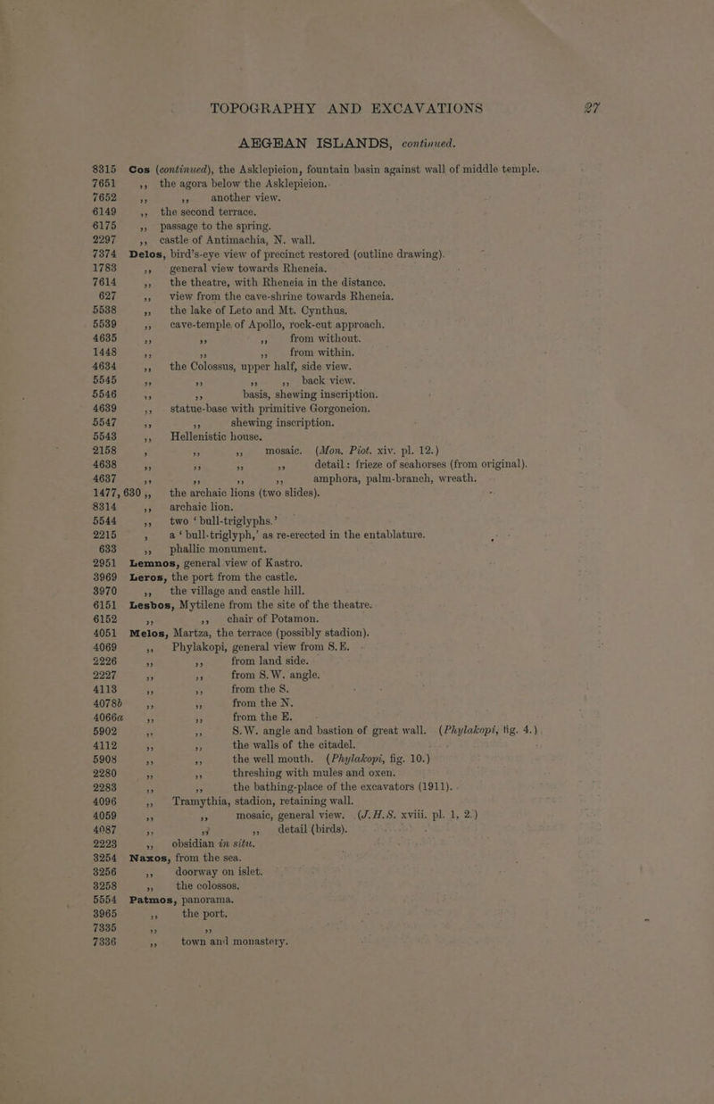 8315 7651 7652 6149 6175 2297 7374 1783 7614 627 5538 5539 4635 1448 4634 5545 5546 4639 5547 5548 2158 4638 4637 Cos 99 ”? 29 tx 29 TOPOGRAPHY AND EXCAVATIONS 27 AHGHAN ISLANDS, continued. We another view. the second terrace. 99 8314 5544 2215 633 2951 3969 3970 6151 6152 4051 4069 2226 2227 4113 4078) 40660 5902 4112 5908 2280 2283 4096 4059 4087 2223 3254 3256 3258 > general view towards Rheneia. the theatre, with Rheneia in the distance. view from the cave-shrine towards Rheneia. the lake of Leto and Mt. Cynthus. cave-temple, of Apollo, rock-cut approach. Ae % from without. fe F from within. the Colossus, upper half, side view. a PP ;, back view. At basis, shewing inscription. statue-base with primitive Gorgoneion. an shewing inscription. Hellenistic house. AA Ps mosaic. (Mon. Piot. xiv. pl. 12.) - a detail: frieze of seahorses (from original). AA amphora, palm-branch, wreath. 9) 29 the archaic lions (two slides). archaic lion. two ‘ bull-triglyphs.’ a ‘ bull-triglyph,’ as re-erected in the entablature. phallic monument. . the village and castle hill. », Chair of Potamon. 9? Phylakopi, general view from 8. E. * from land side. - a from 8S. W. angle. in from the 8. ~ from the N. es from the E. er, S.W. angle and bastion of great wall. (Phylakopi, tig. 4.) - the walls of the citadel. of the well mouth. (Phylakopi, fig. 10.) = threshing with mules and oxen. ve the bathing-place of the excavators (1911). . Tramythia, stadion, retaining wall. Ar mosaic, general view. (J.H.S. xviii. pl. 1, 2.) 3 », detail (birds). : obsidian in situ. 2) ” doorway on islet. the colossos, 3965 7335 7336 the port. bed town an monastery.