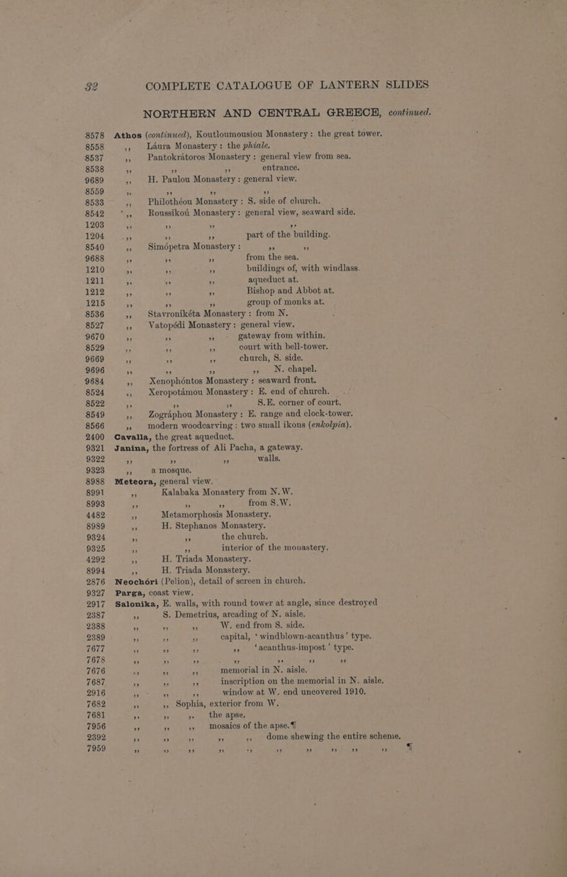 NORTHERN AND CENTRAL GREECE, continued. 8558 8537 8538 9689 8559 8533 8542 1203 1204 8540 9688 1210 1211 1212 1215 8536 8527 9670 8529 9669 9696 9684 8524 8522 8549 8566 2400 9321 9322 9323 8988 8991 8993 4482 8989 9324 9325 4292 8994 2876 9327 2917 2387 2388 2389 7677 7678 7676 7687 2916 7682 7681 7956 2392 29 Laura Monastery: the phiale. Pantokratoros Monastery : general view from sea. as 50 entrance. H. Paulou Monastery : general view. 9) 29 Pd Philothéou Monastery : S. side of church. Roussikoii Monastery: general view, seaward side. 99 2) part of the building. a2 2? Simodpetra Monastery : oe cs a “a from the sea. “a a buildings of, with windlass. be a aqueduct at. Hf as Bishop and Abbot at. AA ee group of monks at. Stavronikéta Monastery : from N. Vatopédi Monastery : general view. ote 3 gateway from within. a Bn court with bell-tower. an Ab church, 8. side. iy 5 >, N. chapel. Xenophéntos Monastery : seaward front. Xeropotémou Monastery: E. end of church. op rs S.E. corner of court. Zographou Monastery : E, range and clock-tower. modern woodcarving : two small ikons (enkolpia). 39 33 a ¥ walls. a mosque. Kalabaka Monastery from N.W. 5 A from S.W. Metamorphosis Monastery. H. Stephanos Monastery. #3 the church.  interior of the monastery. H. Triada Monastery. H. Triada Monastery. S. Demetrius, arcading of N. aisle. Y, ‘ W. end from §. side. capital, ‘ windblown-acanthus’ type. - it », ‘acanthus-impost’ type. 9) 99 2) o° 29 92 memorial in N. aisle. inscription on the memorial in N. aisle. window at W. end uncovered 1910. », Sophia, exterior from W. a », the apse. 3 » mosaics of the apse. 7 dome shewing the entire scheme. 99 7 29 29
