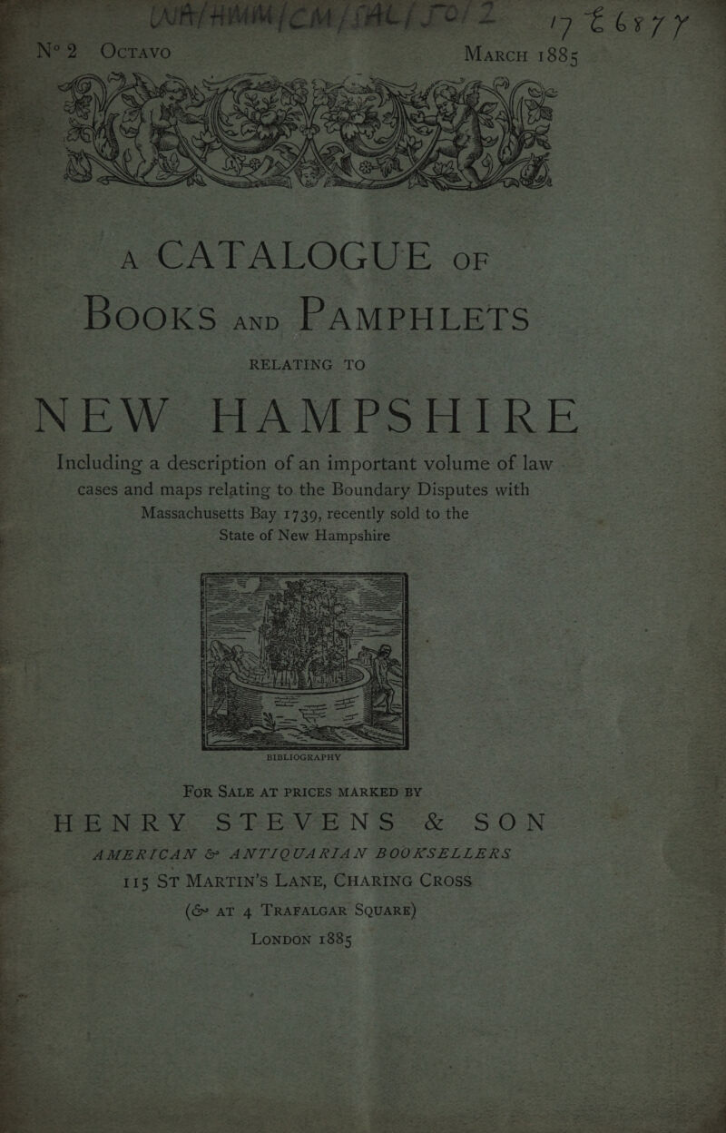 a re Marcu 1885 Pe . CATALOGUE o: BOOKS ann PAMPHLETS RELATING TO “NEW HAMPSHIRE Including a description of an important volume of law - cases and maps relating to the Boundary Disputes with Massachusetts Bay 1739, recently sold to the ‘State of New Hampshire as et . bi eh nk ee of) a 2 on ~~ 2 4 t n Ya ¢ - ¥%, EL Joa ee iy ry i a ered a en ee ee Wit i | % f . > . «ew! re ss > Nea A ri ane A Saye EY c. f See, eS : TtAP Ys 8 beet ons ~ “ee: 4s eh; ; Des pee y SEPT » ah © ay? ‘ 5 - 3 » r \. r a tN { Di ra) aes 7 ¥ oS 408 ‘ fork . fe AGT Fier Oh NR OP re WY Pee ee For SALE AT PRICES MARKED BY a : MPENRY STEVENS &amp; SON “© 2 | AMERICAN &amp; ANTIQUARIAN BOOKSELLERS se 115 St MARTIN’S LANE, CHARING Cross : om % = ab ahue >, 4h (G AT 4 TRAFALGAR SQUARE) a ae Lonpon 1885