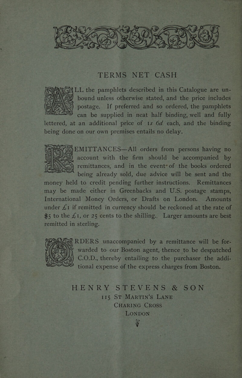 SS y Cy Ne ZA E23 € <= SO = = , —S s &amp; cS yr €4 we 1/2 eS Ase ON . Waren NERS: <C DNR NO uh Os Ste SY OE way eZ TERMSaNE Ts Casi \e(n24 LL the pamphlets described in this Catalogue are un- Aa) bound unless otherwise stated, and the price includes - postage. If preferred and so ordered, the pamphlets can be supplied in neat half binding, well and fully lettered, at an additional price of 1s 6d each, and the binding being done on our own premises entails no delay. ay #5) EMITTANCES—AIll orders from persons having no S being already sold, due advice will be sent and the money held to credit pending further instructions. Remittances may be made either in Greenbacks and U.S. postage stamps, International Money Orders, or Drafts on London. Amounts under 41 if remitted in currency should be reckoned at the rate of #5 to the 41, or 25 cents to the shilling. Larger amounts are best remitted in sterling. ‘RDERS unaccompanied by a remittance will be for- | warded to our Boston agent, thence to be despatched C.O.D., thereby entailing to the purchaser the addi- tional expense of the express charges from Boston. EEN ROY. Sa VGN Sce ho ea) TN 115 ST MARTIN’S LANE CHARING CROSS LONDON {> y