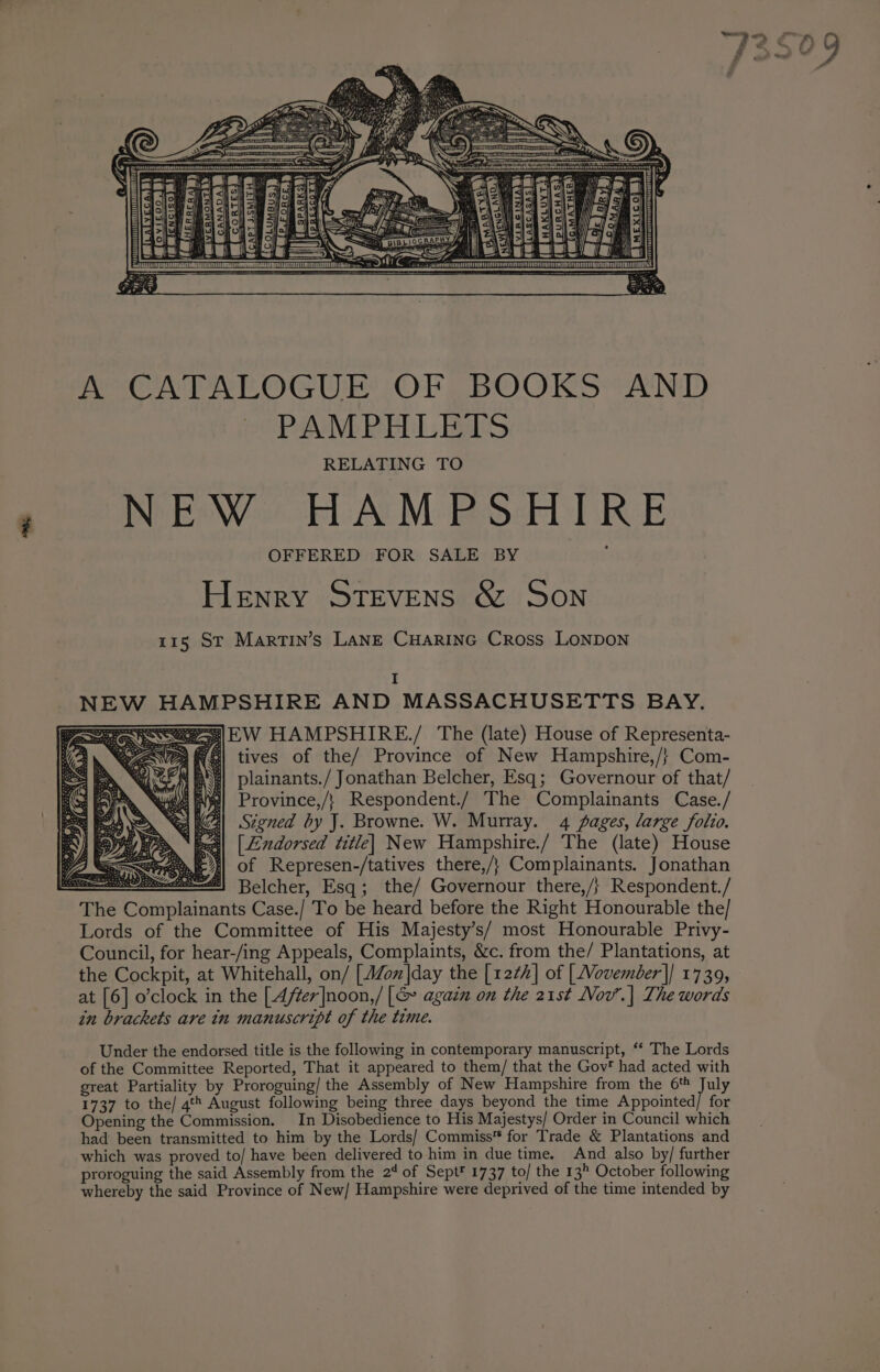 A CATALOGUE OF BOOKS AND PAMPHLETS RELATING TO NEW HAMPSHIRE OFFERED FOR SALE BY Henry Stevens &amp; Son 115 St Martin’s LANE CHARING Cross LONDON I W HAMPSHIRE AND MASSACHUSETTS BAY. 3|EW HAMPSHIRE./ The (late) House of Representa- tives of the/ Province of New Hampshire,/} Com- plainants./ Jonathan Belcher, Esq; Governour of that/ Province,/} Respondent./ The Complainants Case./ Signed by J. Browne. W. Murray. 4 pages, large folio. “Si Sy meal) |Lndorsed title} New Hampshire./ The (late) House Vy) es =| of Represen-/tatives there,/} Complainants. Jonathan ——— eee) Belcher, Esq; ‘the/ Governour there,/} ‘Respondent. / The Complainants Case./ To be heard before the Right Honourable the/ Lords of the Committee of His Majesty’s/ most Honourable Privy- Council, for hear-/ing Appeals, Complaints, &amp;c. from the/ Plantations, at the Cockpit, at Whitehall, on/ [J/onx|day the [1222] of [Vovember]| 1739, at [6] o’clock in the [4/er|noon,/ [&amp; again on the 21st Nov’.| The words in brackets are in manuscript of the time. NE Under the endorsed title is the following in contemporary manuscript, ** The Lords of the Committee Reported, That it appeared to them/ that the Gov’ had acted with great Partiality by Proroguing/ the Assembly of New Hampshire from the 6 July 1737 to the/ 4tt August following being three days beyond the time Appointed/ for Opening the Commission. In Disobedience to His Majestys/ Order in Council which had been transmitted to him by the Lords/ Commiss™ for Trade &amp; Plantations and which was proved to/ have been delivered to him in due time. And also by/ further proroguing the said Assembly from the 24 of Sept® 1737 to/ the 13 October following whereby the said Province of New/ Hampshire were deprived of the time intended by