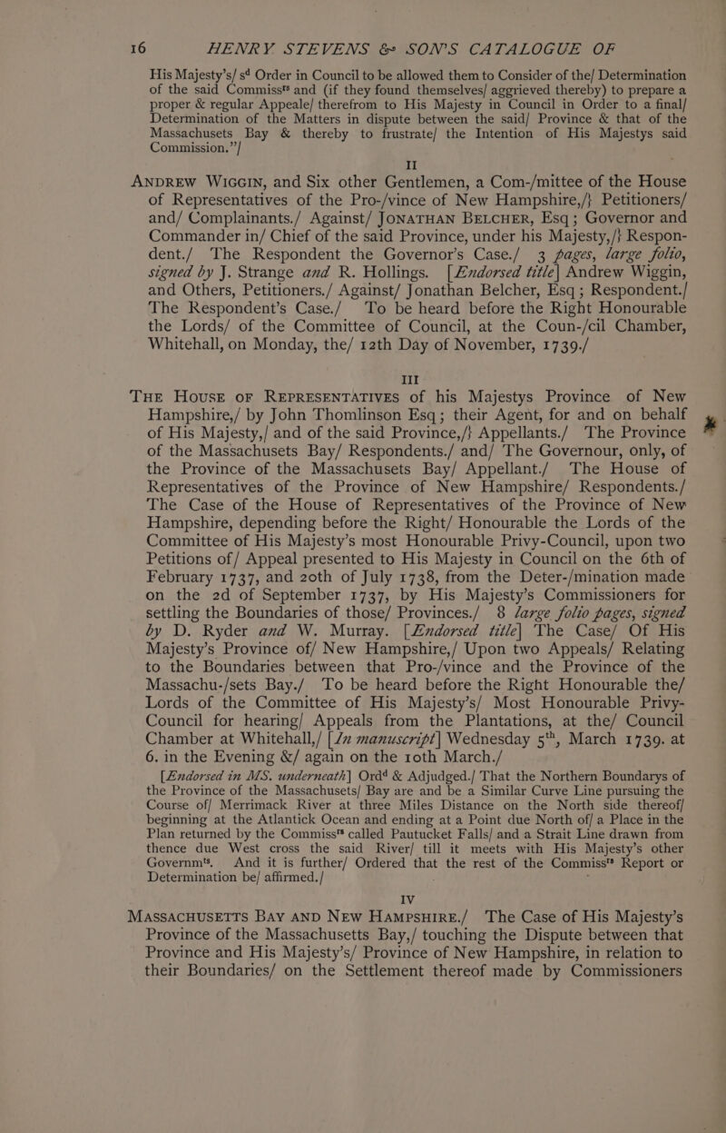 His Majesty’s/s¢ Order in Council to be allowed them to Consider of the/ Determination of the said Commiss* and (if they found themselves/ aggrieved thereby) to prepare a proper &amp; regular Appeale/ therefrom to His Majesty in Council in Order to a final/ Determination of the Matters in dispute between the said/ Province &amp; that of the Massachusets Bay &amp; thereby to frustrate/ the Intention of His Majestys said Commission.”’/ II ANDREW WiccIN, and Six other Gentlemen, a Com-/mittee of the House of Representatives of the Pro-/vince of New Hampshire,/} Petitioners/ and/ Complainants./ Against/ JONATHAN BELCHER, Esq ; Governor and Commander in/ Chief of the said Province, under his Majesty,/} Respon- dent./ The Respondent the Governor’s Case./ 3 pages, large folio, signed by J. Strange and R. Hollings. [Lxdorsed title| Andrew Wiggin, and Others, Petitioners./ Against/ Jonathan Belcher, Esq ; Respondent./ The Respondent’s Case./ To be heard before the Right Honourable the Lords/ of the Committee of Council, at the Coun-/cil Chamber, Whitehall, on Monday, the/ 12th Day of November, 1739./ Ill THE House oF REPRESENTATIVES of his Majestys Province of New Hampshire,/ by John Thomlinson Esq; their Agent, for and on behalf ; of His Majesty,/ and of the said Province,/} Appellants./ The Province i of the Massachusets Bay/ Respondents./ and/ The Governour, only, of the Province of the Massachusets Bay/ Appellant./ The House of Representatives of the Province of New Hampshire/ Respondents./ The Case of the House of Representatives of the Province of New Hampshire, depending before the Right/ Honourable the Lords of the Committee of His Majesty’s most Honourable Privy-Council, upon two Petitions of / Appeal presented to His Majesty in Council on the 6th of February 1737, and 2zoth of July 1738, from the Deter-/mination made on the 2d of September 1737, by His Majesty’s Commissioners for settling the Boundaries of those/ Provinces./ 8 Jlarge folio pages, signed by D. Ryder and W. Murray. [L£xdorsed title] The Case/ Of His Majesty’s Province of/ New Hampshire,/ Upon two Appeals/ Relating to the Boundaries between that Pro-/vince and the Province of the Massachu-/sets Bay./ To be heard before the Right Honourable the/ Lords of the Committee of His Majesty’s/ Most Honourable Privy- Council for hearing/ Appeals from the Plantations, at the/ Council Chamber at Whitehall,/ [7 manuscript] Wednesday 5, March 1739. at 6. in the Evening &amp;/ again on the roth March./ [Endorsed in MS. underneath] Ord? &amp; Adjudged./ That the Northern Boundarys of the Province of the Massachusets/ Bay are and be a Similar Curve Line pursuing the Course of/ Merrimack River at three Miles Distance on the North side thereof/ beginning at the Atlantick Ocean and ending at a Point due North of/ a Place in the Plan returned by the Commiss™ called Pautucket Falls/ and a Strait Line drawn from thence due West cross the said River/ till it meets with His Majesty’s other Governm’. And it is further/ Ordered that the rest of the Commiss® Report or Determination be/ affirmed. / IV MASSACHUSETTS Bay AND NEw HampsuireE./ The Case of His Majesty’s Province of the Massachusetts Bay,/ touching the Dispute between that Province and His Majesty’s/ Province of New Hampshire, in relation to their Boundaries/ on the Settlement thereof made by Commissioners