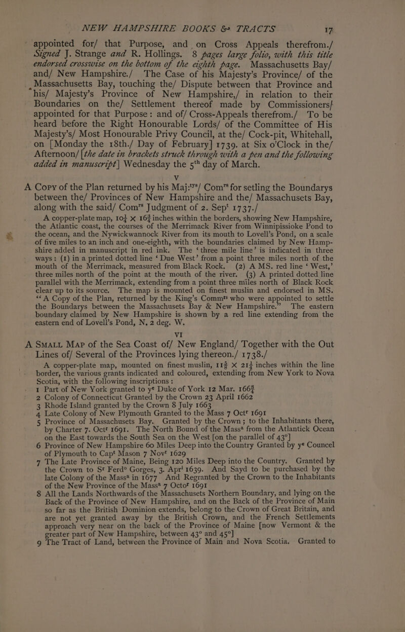 appointed for/ that Purpose, and on Cross Appeals therefrom./ Signed J. Strange and R. Hollings. 8 pages large folio, with this title endorsed crosswise on the bottom of the eighth page. Massachusetts Bay/ and/ New Hampshire./ The Case of his Majesty’s Province/ of the _ Massachusetts Bay, touching the/ Dispute between that Province and his/ Majesty’s Province of New Hampshire,/ in relation to their Boundaries on the/ Settlement thereof made by Commissioners} appointed for that Purpose: and of/ Cross-Appeals therefrom./ To be heard before the Right Honourable Lords/ of the Committee of His Majesty’s/ Most Honourable Privy Council, at the/ Cock-pit, Whitehall, on [Monday the 18th./ Day of February] 1739. at Six o’Clock in the/ Afternoon/ [the date in brackets struck through with a pen and the following added in manuscript | Wednesday the 5‘ day of March. V a A Copy of the Plan returned by his Maj:*/ Com” for setling the Boundarys between the/ Provinces of New Hampshire and the/ Massachusets Bay, along with the said/ Com™ Judgment of 2. Sep‘ 1737./ A copper-plate map, lof X 16%inches within the borders, showing New Hampshire, the Atlantic coast, the courses of the Merrimack River from Winnipissioke Pond to the ocean, and the Nywickwannock River from its mouth to Lovell’s Pond, on a scale of five miles to an inch and one-eighth, with the boundaries claimed by New Hamp- shire added in manuscript in red ink. The ‘three mile line’ is indicated in three ways: (1) in a printed dotted line ‘ Due West’ from a point three miles north of the mouth of the Merrimack, measured from Black Rock. (2) A MS. red line ‘ West,’ three miles north of the point at the mouth of the river. (3) A printed dotted line parallel with the Merrimack, extending from a point three miles north of Black Rock clear up to its source. The map is mounted on finest muslin and endorsed in MS. “* A Copy of the Plan, returned by the King’s Comm' who were appointed to settle the Boundarys between the Massachusets Bay &amp; New Hampshire.” The eastern boundary claimed by New Hampshire is shown by a red line extending from the eastern end of Lovell’s Pond, N, 2 deg. W. VI A SMALL Map of the Sea Coast of/ New England/ Together with the Out Lines of/ Several of the Provinces lying thereon./ 1738./ A copper-plate map, mounted on finest muslin, 113 X 217 inches within the line border, the various grants indicated and coloured, extending from New York to Nova Scotia, with the following inscriptions : 1 Part of New York granted to y¢ Duke of York 12 Mar. 1663 2 Colony of Connecticut Granted by the Crown 23 April 1662 3 Rhode Island granted by the Crown 8 July 1663 4 Late Colony of New Plymouth Granted to the Mass 7 Oct 1691 5 Province of Massachusets Bay. Granted by the Crown; to the Inhabitants there, by Charter 7. Octf 1691. The North Bound of the Mass* from the Atlantick Ocean on the East towards the South Sea on the West [on the parallel of 43°] 6 Province of New Hampshire 60 Miles Deep into the Country Granted by y* Councel of Plymouth to Capt Mason 7 Nov‘ 1629 7 The Late Province of Maine, Being 120 Miles Deep into the Country. Granted by the Crown to St Ferd°® Gorges, 3. Apr! 1639. And Sayd to be purchased by the late Colony of the Mass* in 1677 And Regranted by the Crown to the Inhabitants of the New Province of the Mass* 7 Octo 1691 8 All the Lands Northwards of the Massachusets Northern Boundary, and lying on the Back of the Province of New Hampshire, and on the Back of the Province of Main so far as the British Dominion extends, belong to the Crown of Great Britain, and are not yet granted away by the British Crown, and the French Settlements approach very near on the back of the Province of Maine [now Vermont &amp; the greater part of New Hampshire, between 43° and 45°] 9 The Tract of Land, between the Province of Main and Nova Scotia. Granted to