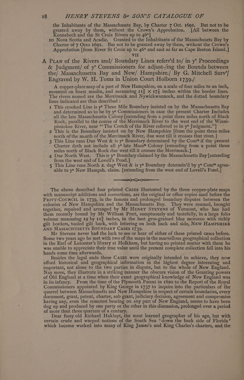 the Inhabitants of the Massachusets Bay, by Charter 7 Oct. 1691. But not to be granted away by them, without the Crown’s Approbation. [All between the Kennebeck and the St Croix Rivers up to 46°] 10 Nova Scotia and Acadie. Granted to the Inhabitants of the Massachusets Bay by Charter of 7 Octo 1691. But not to be granted away by them, without the Crown’s Approbation [from River St Croix up to 46° and east as far as Cape Breton Island.] VII A Puan of the Rivers and/ Boundary Lines referr’d to/ in y* Proceedings &amp; Judgment/ of y° Commissioners for adjust-/ing the Bounds between the/ Massachusetts Bay and New/ Hampshire./ By G. Mitchell Surv'/ Engraved by W. H. Toms in Union Court Holborn 1739./ A copper-plate map of a part of New Hampshire, on a scale of four miles to an inch, mounted on finest muslin, and measuring 114 X 17% inches within the border lines. The rivers named are the Merrimack and Nywickwannock, and the dotted boundary lines indicated are thus described : 1 This crooked Line is ye Three Mile Boundary insisted on by the Massachusetts Bay and determined so to be by ye Commissioners in case the present Charter Includes all the late Massachusetts Colony [extending from a point three miles north of Black Rock, parallel to the course of the Merrimack River to the west end of the Winni- pissiokee River, near ‘‘ The Crotch of the River referred to in y¢ Judgment.” This is the Boundary insisted on by New Hampshire [from the point three miles north of the mouth of the Merrimack River, due west till it crosses that river. ] 3 This Line runs Due West &amp; is y* Boundary determined by the Com’ if the present Charter doth not include all y® late Mass* Colony [extending from a point three miles north of Black Rock due west till it crosses the Merrimack. ] Due North West. This is y* Boundary claimed by the Massachusetts Bay [extending from the west end of Lovell’s Pond. ] This Line runs North 2. degs West &amp; is ye Boundary determin’d by y* Com*® agree- able to ye New Hampsh. claim. [extending from the west end of Lovell’s Pond. |] toy wn - oO OSS The above described four printed CAsEs illustrated by the three copper-plate maps with manuscript additions and corrections, are the original or office copies used before the PRIVY-COUNCIL in 1739, in the famous and prolonged boundary disputes between the colonies of New Hampshire and the Massachusetts Bay. They were rescued, brought together, repaired and arranged by Mr HENRY STEVENS of Vermont, who has had them recently bound by Mr William Pratt, sumptuously and tastefully, in a large folio volume measuring 19 by 113 inches, in the best gros-grained blue morocco with richly gilt borders, tooled gilt back, with lettering on both back and side, NEw HAMPSHIRE AND MASSACHUSETTS BOUNDARY CASES 1739. Mr Stevens never had the luck to see or hear of either of these printed cases before. Some two years ago he met with two of the maps in the marvellous geographical collection in the Earl of Leicester’s library at Holkham, but having no printed matter with them he was unable to appreciate their true value until the present complete collection fell into his hands some time afterwards. Besides the legal ends these CASES were originally intended to achieve, they now afford historical and geographical information in the highest degree interesting and important, not alone to the two parties in dispute, but to the whole of New England. Nay more, they illustrate in a striking manner the obscure vision of the Granting powers of Old England at a time when their exact geographical knowledge of New England was in itsinfancy. From the time of the Plymouth Patent in 1620 to the Report of the Royal Commissioners appointed by King George in 1737 to inquire into the particulars of the quarrel between Massachusetts and New Hampshire in respect of certain boundaries, every document, grant, patent, charter, sub grant, judiciary decision, agreement and compromise having any, even the remotest bearing on any part of New England, seems to have been dug up and produced by one party or the other in this discussion, prolonged over a period of more than three quarters of a century. Dear fussy old Richard Hakluyt, the most learned geographer of his age, but with certain crude and warped notions of the South Sea ‘down the back side of Florida’ which became worked into many of King James’s and King Charles’s charters, and the