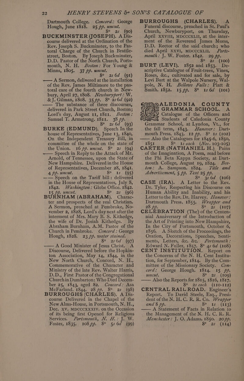 Dartmouth College. Hough, June 1818. Concord: George 2 uncut, A 8° 2s. (90) BUCKMINSTER (JOSEPH). A Dis- course delivered at the Ordination of the Rev. Joseph S. Buckminster, to the Pas- toral Charge of the Church in Brattle- street, Boston. By Joseph Buckminster, D.D. Pastor of the North Church, Ports- -mouth, N. H. Boston: For Young &amp; Minns, 1805. 37 pp. uncut. 8° 256d (91) —— A Sermon, delivered at the installation of the Rev. James Miltimore to the pas- toral care of the fourth church in New- bury, April 27, 1808. Mewburyport: W. &amp; J. Gilman, 1808. 35 7%. 8° 256d (92) The substance of three discourses, delivered in Park Street Church, Boston; Lord’s day, August 11, 1811. Soston: Samuel T. Armstrong, 1811. 38 Zf. 8° 256d (93) BURKE (EDMUND). Speech In the house of Representatives, June 13, 1840, On the Independent Treasury Bill, in committee of the whole on the state of the Union. 16 ff. uncut. 8° 25 (94) Speech in Reply to the Attack of Mr. Arnold, of Tennessee, upon the State of New Hampshire. Delivered in the House of Representatives, December 28, 1841. 4 pp. uncut. So. 15, 5) —— Speech on the Tariff bill: delivered in the House of Representatives, July 8, 1842. Washington: Globe Office. 1842. 15 pp. uncut. 8° 2s (96) BURNHAM (ABRAHAM). Charac- ter and prospects of the real Christian. A Sermon, preached at Pembroke, No- vember 2, 1828, Lord’s day next after the interment of Mrs. Mary B. S. Kithedge, the wife of Dr. Josiah Kithedge. By Abraham Burnham, A.M. Pastor of the Church in Pembroke. Concord :; George Hough, 1828. 23 pp. water stained. 8° 256d (97) —— A Good Minister of Jesus Christ. A Discourse, Delivered before the Hopkin- ton Association, May 14, 1844, in the New North Church, Concord, N. H., Commemorative of the Character and Ministry of the late Rev. Walter Harris, D.D., First Pastor of the Congregational Churchin Dumbarton: Who Died Decem- ber 25, 1843, aged 82. Concord: Asa McFarland. 1844. 28 ff. 8° 2s (98) BURROUGHS (CHARLES). A Dis- course Delivered in the Chapel of the New Alms-House, in Portsmouth, N. H., Dec. XV. MDCCCXXXIV. on the Occasion of its being first Opened for Religious Services. Portsmouth, N. H.: J. W. Foster, 1835. 108 ff. 8° 556d (99) BURROUGHS (CHARLES). A Funeral discourse, preached in St. Paul’s Church, Newburyport, on Thursday, April XXVIII, MDCCCXLII, at the inter- ment of the Reverend James Morss, D.D. Rector of the said church; who died April XXVI, MDCCCXLIIL forts- mouth: J. W. Foster. 1842. 29 Af. 8° 25 (100) BURT (LEVI). 1852 and 1853. De- scriptive Catalogue of Fruit-trees, Vines, Roses, &amp;c., cultivated and for sale, by Levi Burt at the Walpole Nursery, Wal- pole, N. H. Bellows Falls: Platt &amp; Smith. 1852. 15 pf. 8° Is 6d (101) ALEDONIA COUNTY GRAMMAR SCHOOL. A Catalogue of the Officers and Students of Caledonia County Grammar School, at Lyndon, Vt., for the fall term, 1843. Hanover: Dart- mouth Press, 1843. 12 ff. 8° Is (102) Also the Catalogues for 1845-6, 1850, 1851 8° 1s each (Nos. 103-105) CARTER (NATHANIEL H.) Pains of the Imagination, A Poem, read before the Phi Beta Kappa Society, at Dart- mouth College, August 19, 1824. Sos- ton: A. Sampson. 1824. Title and Advertisement, 5 pp. Text 25 pp. 8° 3s 6d (106) CASE (IRA). A Letter to the Rev. Dr. Tyler, Respecting his Discourse on Human Ability and Inability, and his Letter tothe Rev. Dr. Harvey. Hanover: Dartmouth Press. 1855. Wrapper and 28 Dp. Oo 28 ALO) CELEBRATION (The) of the Centen- nial Anniversary of the Introduction of the Art of Printing into New Hampshire, In the City of Portsmouth, October 6, 1856. A Sketch of the Proceedings, the Oration, Decorations, Speeches, Senti- ments, Letters, &amp;c. &amp;c. Portsmouth: Edward N. Fuller, 1857. 8° 45 6d (108) CENT INSTITUTION. Report on the Concerns of the N. H. Ceni Institu- tion, for September, 1814. By the Com- mittee of the Missionary Society. Con- cord; George Hough. 1814. 15 fp. uncut. O° NSS A TOO) Also the Reports for 1815, 1816, 1817. 8° 2s cach (110-112) CENTRAL RAIL ROAD. Engineer’s Report. To David Steele, Esq., Presi- dent of the N. H.C. R. R. Co. Wrapper and 8 pp. 8°. 18); (453) A Statement of Facts in Relation to the Management of the N. H. C. R. R. Manchester: J. O. Adams. 1850. 20/. S°...23 (hia)