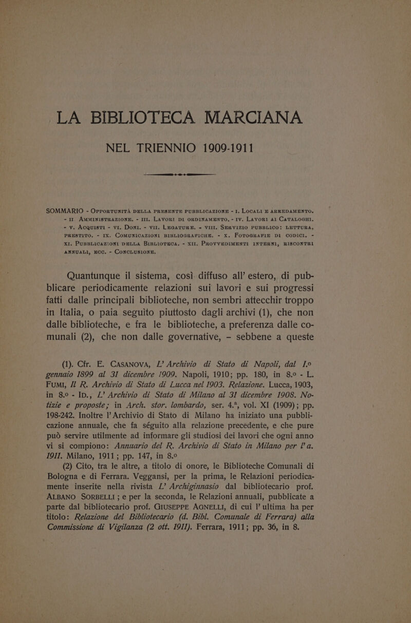 LA BIBLIOTECA MARCIANA NEL TRIENNIO 1909-1911 SOMMARIO - OrporTuNITA DELLA PRESENTE PUBBLICAZIONE - I. LOCALI BE ARREDAMENTO. - 11. AMMLNISTRAZLONE. - 111. LAVORI DL ORDINAMENTO, - IV. Lavori Al CaTALOGHI. - v. AcquisT1 - vi. Doni. - vil. LEGATURE. « VIII. SERV1Z10 PUBBLICO: LETTURA, PRESTITO. - IX. COMUNICAZIONL BIBLLOGRAFICHE. - X. FoToGRAFIE Dl CODICL. - XI. PUBBLICAZIONL DELLA BIBLIOTECA. - XII, PROVVEDIMENTI! INTERN1, RISCONTRI ANNUALI, KCC. - CoNCLUSIONE. Quantunque il sistema, cosi- diffuso all’ estero, di pub- blicare periodicamente relazioni sui lavori e sui progressi fatti dalle principali biblioteche, non sembri attecchir troppo in Italia, o paia seguito piuttosto dagli archivi (1), che non dalle biblioteche, e fra le biblioteche, a preferenza dalle co- munali (2), che non dalle governative, - sebbene a queste (1). Cir. E. Casanova, L’ Archivio di Stato di Napoli, dal I.9 gennaio 1899 al 31 dicembre 1909. Napoli, 1910; pp. 180, in 8.° - L. Fumi, /l R. Archivio di Stato di Lucca nel 1903. Relazione. Lucca, 1903, in 8.0-Ip., L’ Archivio di Stato di Milano al 31 dicembre 1908. No- tizie e proposte; in Arch. stor. lombardo, ser. 4.*, vol. XI (1909); pp. 198-242. Inoltre I’ Archivio di Stato di Milano ha iniziato una pubbli- cazione annuale, che fa séguito alla relazione precedente, e che pure puo servire utilmente ad informare gli studiosi dei lavori che ogni anno vi si compiono: Avznuario del R. Archivio di Stato in Milano per la. 1911, Milano, 1911; pp. 147, in 8.0 (2) Cito, tra le altre, a titolo di onore, le Biblioteche Comunali di Bologna e di Ferrara. Veggansi, per la prima, le Relazioni periodica- mente inserite nella rivista L’ Archiginnasio dal bibliotecario prof. ALBANO SORBELLI ; e per la seconda, le Relazioni annuali, pubblicate a parte dal bibliotecario prof. GIUSEPPE AGNELLI, di cui I’ ultima ha per titolo: Relazione del Bibliotecario (d. Bibl. Comunale di Ferrara) alla
