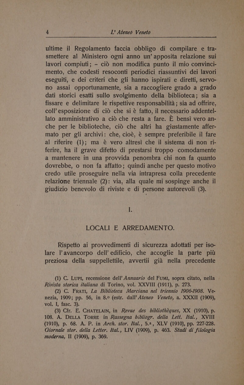 ultime il Regolamento faccia obbligo di compilare e tra- smettere al Ministero ogni anno un’ apposita relazione sui lavori compiuti; - cid non modifica punto il mio convinci- mento, che codesti resoconti periodici riassuntivi dei lavori eseguiti, e dei criteri che gli hanno ispirati e diretti, servo- no assai opportunamente, sia a raccogliere grado a grado dati storici esatti sullo svolgimento della biblioteca; sia a fissare e delimitare le rispettive responsabilité ; sia ad offrire, coll’ esposizione di cid che si é fatto, il necessario addentel- lato amministrativo a cid che resta a fare. E bensi vero an- che per le biblioteche, cid che altri ha giustamente affer- mato per gli archivi: che, cioé, é sempre preferibile il fare al riferire (1); ma @ vero altresi che il sistema di non ri- ferire, ha il grave difetto di prestarsi troppo comodamente a mantenere in una provvida penombra chi non fa quanto dovrebbe, o non fa affatto; quindi anche per questo motivo credo utile proseguire nella via intrapresa colla precedente relazione triennale (2): via, alla quale mi sospinge anche il giudizio benevolo di riviste e di persone autorevoli (3). LOCALI E ARREDAMENTO. Rispetto ai provvedimenti di sicurezza adottati per iso- lare l’avancorpo dell’ edificio, che accoglie la parte piu preziosa della suppellettile, avvertii gia nella precedente (1) C. Lupl, recensione dell’ Aznuario del FUMI, sopra citato, nella | Rivista storica italiana di Torino, vol. XXVIII (1911), p. 273. (2) C. Frati, La Biblioteca Marciana nel triennio 1906-1908. Ve- nezia, 1909; pp. 56, in 8.0 (estr. dall’ Ateneo Veneto, a. XXXII (1909), vol. I, fasc. 3). (3) Cfr. E. CHATELAIN, in Revue des bibliothéques, XX (1910), p. 108. A. DELLA TORRE in Rassegna bibliogr. della Lett. Ital., XVIII (1910), p. 68. A. P. in Arch. stor. Ital., 5.4, XLV (1910), pp. 227-228. Giornale stor. della Letter. Ital., LIV (1909), p. 463. Studi di filologia moderna, II (1909), p. 369.