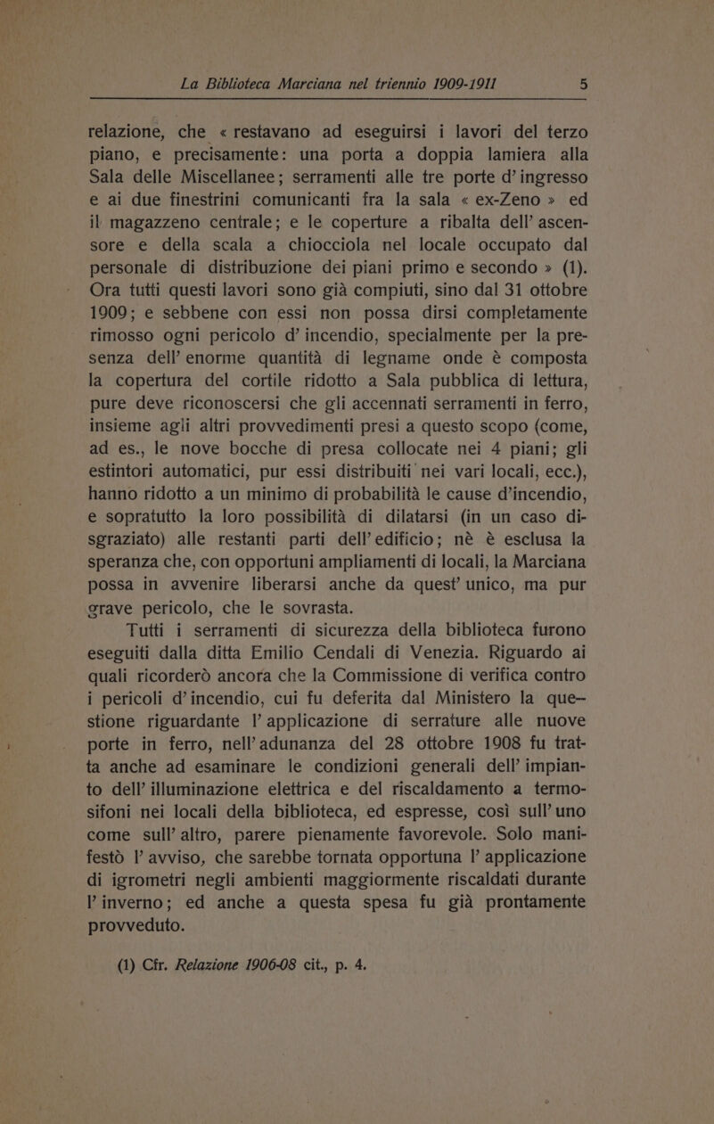 relazione, che « restavano ad eseguirsi i lavori del terzo piano, e precisamente: una porta a doppia lamiera alla Sala delle Miscellanee; serramenti alle tre porte d’ ingresso e ai due finestrini comunicanti fra la sala « ex-Zeno » ed il magazzeno centrale; e le coperture a ribalta dell’ ascen- sore e della scala a chiocciola nel locale occupato dal personale di distribuzione dei piani primo e secondo » (1). Ora tutti questi lavori sono gia compiuti, sino dal 31 ottobre 1909; e sebbene con essi non possa dirsi completamente rimosso ogni pericolo d’ incendio, specialmente per la pre- senza dell’ enorme quantita di legname onde é composta la copertura del cortile ridotto a Sala pubblica di lettura, pure deve riconoscersi che gli accennati serramenti in ferro, insieme agii altri provvedimenti presi a questo scopo (come, ad es., le nove bocche di presa collocate nei 4 piani; gli estintori automatici, pur essi distribuiti nei vari locali, ecc.), hanno ridotto a un minimo di probabilita le cause d’incendio, e sopratutto la loro possibilita di dilatarsi (in un caso di- sgraziato) alle restanti parti dell’ edificio; né é esclusa la speranza che, con opportuni ampliamenti di locali, la Marciana possa in avvenire liberarsi anche da quest’ unico, ma pur grave pericolo, che le sovrasta. Tutti i serramenti di sicurezza della biblioteca furono eseguiti dalla ditta Emilio Cendali di Venezia. Riguardo ai quali ricorderd ancora che la Commissione di verifica contro i pericoli d’incendio, cui fu deferita dal Ministero la que-~ stione riguardante |’ applicazione di serrature alle nuove porte in ferro, nell’adunanza del 28 ottobre 1908 fu trat- ta anche ad esaminare le condizioni generali dell’ impian- to dell’ illuminazione elettrica e del riscaldamento a termo- sifoni nei locali della biblioteca, ed espresse, cosi sull’ uno come sull’ altro, parere pienamente favorevole. Solo mani- festd I’ avviso, che sarebbe tornata opportuna |’ applicazione di igrometri negli ambienti maggiormente riscaldati durante ’ inverno; ed anche a questa spesa fu gia prontamente provveduto. (1) Cfr. Relazione 1906-08 cit., p. 4.