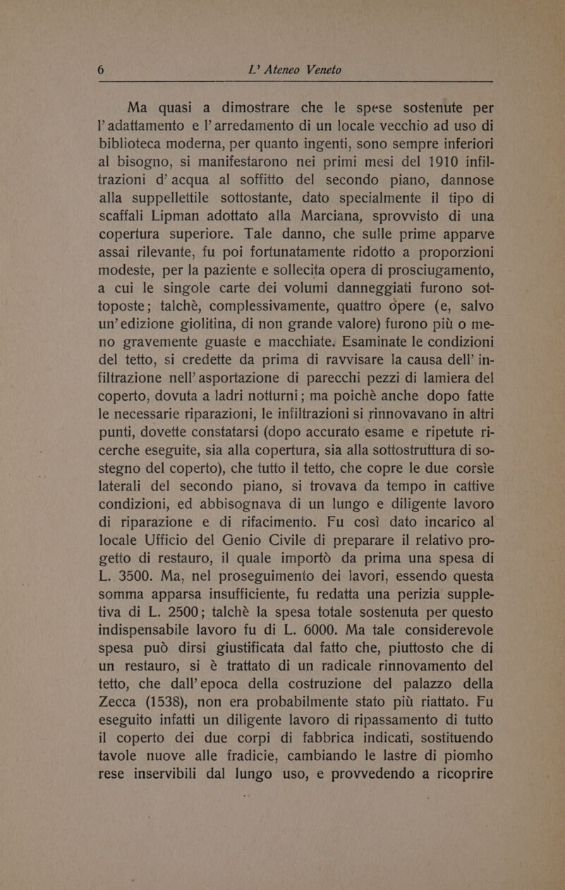 Ma quasi a dimostrare che le spese sostenute per Y adattamento e Il’ arredamento di un locale vecchio ad uso di biblioteca moderna, per quanto ingenti, sono sempre inferiori al bisogno, si manifestarono nei primi mesi del 1910 infil- trazioni d’ acqua al soffitto del secondo piano, dannose alla suppellettile sottostante, dato specialmente il tipo di scaffali Lipman adottato alla Marciana, sprovvisto di una copertura superiore. Tale danno, che sulle prime apparve assai rilevante, fu poi fortunatamente ridotto a proporzioni modesie, per la paziente e sollecita opera di prosciugamento, a cui le singole carte dei volumi danneggiati furono sot- toposte; talché, complessivamente, quattro opere (e, salvo un’ edizione giolitina, di non grande valore) furono pitt o me- no gravemente guaste e macchiate. Esaminate le condizioni del tetto, si credette da prima di ravvisare la causa dell’ in- filtrazione nell’ asportazione di parecchi pezzi di lamiera del coperto, dovuta a ladri notturni; ma poiché anche dopo fatte le necessarie riparazioni, le infiltrazioni si rinnovavano in altri punti, dovette constatarsi (dopo accurato esame e ripetute ri- cerche eseguite, sia alla copertura, sia alla sottostruttura di so- stegno del coperto), che tutto il tetto, che copre le due corsie laterali del secondo piano, si trovava da tempo in caitive condizioni, ed abbisognava di un lungo e diligente lavoro di riparazione e di rifacimento. Fu cosi dato incarico al locale Ufficio del Genio Civile di preparare il relativo pro- getto di restauro, il quale importO da prima una spesa di L. 3500. Ma, nel proseguimento dei lavori, essendo questa somma apparsa insufficiente, fu redatta una perizia supple- tiva di L. 2500; talché la spesa totale sostenuta per questo indispensabile lavoro fu di L. 6000. Ma tale considerevole spesa puo dirsi giustificata dal fatto che, piuttosto che di un restauro, si é trattato di un radicale rinnovamento del tetto, che dall’epoca della costruzione del palazzo della Zecca (1538), non era probabilmente stato pitt riattato. Fu eseguito infatti un diligente lavoro di ripassamento di tutto il coperto dei due corpi di fabbrica indicati, sostituendo tavole nuove alle fradicie, cambiando le lastre di piomho rese inservibili dal lungo uso, e provvedendo a ricoprire