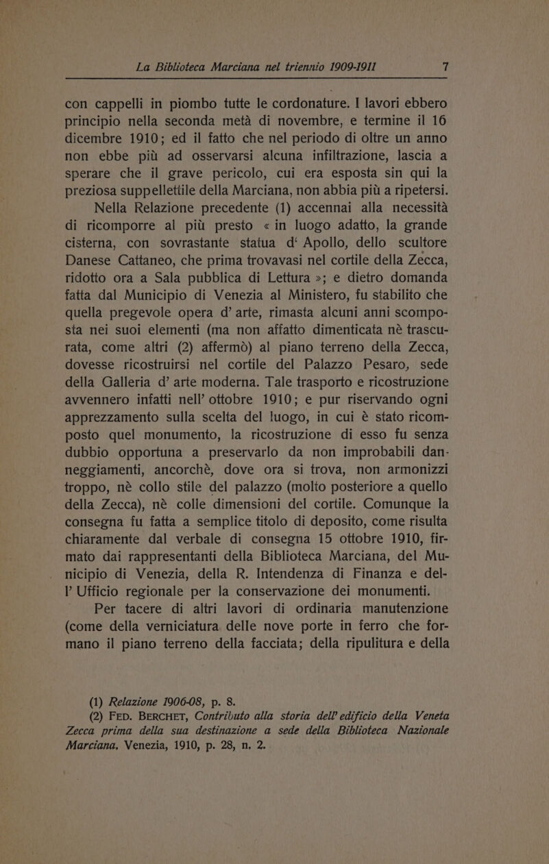 con cappelli in piombo tutte le cordonature. I lavori ebbero principio nella seconda meta di novembre, e termine il 16 dicembre 1910; ed il fatto che nel periodo di oltre un anno non ebbe pitt ad osservarsi alcuna infiltrazione, lascia a sperare che il grave pericolo, cui era esposta sin qui la preziosa suppellettile della Marciana, non abbia piti a ripetersi. Nella Relazione precedente (1) accennai alla necessita di ricomporre al pitt presto « in luogo adatto, la grande cisterna, con sovrastante statua d‘ Apollo, dello scultore Danese Cattaneo, che prima trovavasi nel cortile della Zecca, ridotto ora a Sala pubblica di Lettura »; e dietro domanda fatta dal Municipio di Venezia al Ministero, fu stabilito che quella pregevole opera d’ arte, rimasta alcuni anni scompo- sta nei suoi elementi (ma non affatto dimenticata né trascu- rata, come altri (2) afferm6) al piano terreno della Zecca, dovesse ricostruirsi nel cortile del Palazzo Pesaro, sede della Galleria d’ arte moderna. Tale trasporto e ricostruzione avvennero infatti nell’ ottobre 1910; e pur riservando ogni apprezzamento sulla scelta del luogo, in cui é stato ricom- posto quel monumento, la ricostruzione di esso fu senza dubbio opportuna a preservarlo da non improbabili dan- neggiamenti, ancorché, dove ora si trova, non armonizzi troppo, né collo stile del palazzo (molto posteriore a quello della Zecca), né colle dimensioni del cortile. Comunque la consegna fu fatta a semplice titolo di deposito, come risulta chiaramente dal verbale di consegna 15 ottobre 1910, fir- mato dai rappresentanti della Biblioteca Marciana, del Mu- nicipio di Venezia, della R. Intendenza di Finanza e del- Ufficio regionale per la conservazione dei monumenti. Per tacere di altri lavori di ordinaria manutenzione (come della verniciatura delle nove porte in ferro che for- mano il piano terreno della facciata; della ripulitura e della (1) Relazione 1906-08, p. 8. (2) FED. BERCHET, Contributo alla storia dell edificio della Veneta Zecca prima della sua destinazione a sede della Biblioteca Nazionale Marciana, Venezia, 1910, p. 28, n, 2.