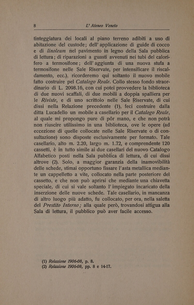 tinteggiatura dei locali al piano terreno adibiti a uso di abitazione del custode; dell’ applicazione di guide di cocco e di linoleum nel pavimento in legno della Sala pubblica di lettura; di riparazioni a guasti avvenuti nei tubi del calori- fero a termosifone; dell’ aggiunta di una nuova stufa a termosifone nelle Sale Riservate, per intensificare il riscal- damento, ecc.), ricorderemo qui soltanto il nuovo mobile fatto costruire pel Catalogo Reale. Collo stesso fondo straor- dinario di L. 2098.16, con cui potei provvedere la biblioteca di due nuovi scaffali, di due mobili a doppia spalliera per le Riviste, e di uno scrittoio nelle Sale Riservate, di cui dissi nella Relazione precedente (1), feci costruire dalla ditta Lucadello un mobile a casellario per il Catalogo Reale, al quale mi propongo pure di por mano, e che non potra non riuscire utilissimo in una biblioteca, ove le opere (ad eccezione di quelle collocate nelle Sale Riservate o di con- sultazione) sono disposte esclusivamente per formato. Tale casellario, alto m. 2.20, largo m. 1.72, e comprendente 120 cassetti, é in tutto simile ai due casellari del nuovo Catalogo Alfabetico posti nella Sala pubblica di lettura, di cui dissi altrove (2). Solo, a maggior garanzia della inamovibilita delle schede, stimai opportuno fissare |’ asta metallica median- te un cappelletto a vite, collocato nella parte posteriore del cassetto, e che non puod aprirsi che mediante una chiavetta speciale, di cui si vale soltanto Il’ impiegato incaricato della inserzione delle nuove schede. Tale casellario, in mancanza_ di altro luogo pitt adatto, fu collocato, per ora, nella saletta del Prestito Interno; alla quale pero, trovandosi attigua alla Sala di lettura, il pubblico pud aver facile accesso. (1) Relazione 1906-08, p. 8. (2) Relazione 1906-08, pp. 8 e 14-17.