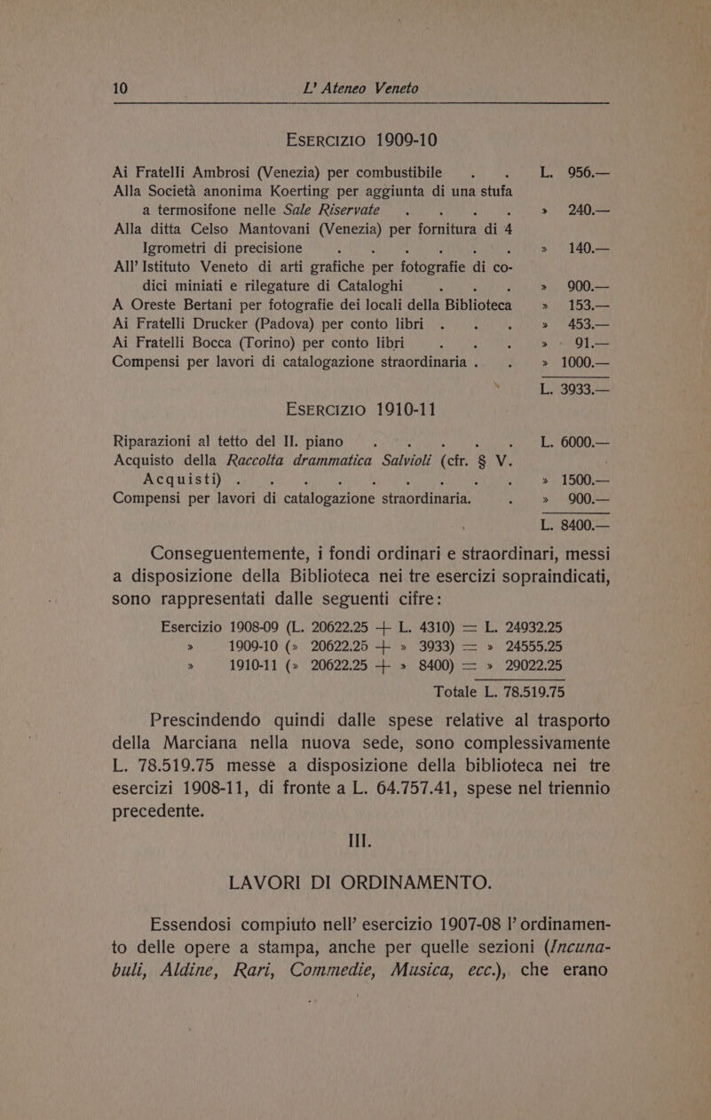 EsERCIZIO 1909-10 Ai FratelJi Ambrosi (Venezia) per combustibile : L. 956.— Alla Societa anonima Koerting per aggiunta di una stufa a termosifone nelle Sale Riservate . ; » 240.— Alla ditta Celso Mantovani Benes per ane di 4 Igrometri di precisione t » 140.— All’ Istituto Veneto di arti grafiche Ess idtoeratic di co- dici miniati e rilegature di Cataloghi ‘ : » 900.— A Oreste Bertani per fotografie dei locali della Bibliotees » 153.— Ai Fratelli Drucker (Padova) per conto libri . : ; » 453.— Ai Fratelli Bocca (Torino) per conto libri 4 : : > OT Compensi per lavori di catalogazione straordinaria . ; » 1000.— L. 3933.— Esercizio 1910-11 Riparazioni al tetto del II. piano ; L. 6000.— Acquisto della Raccolta drammatica Saban (cfr. 8 v. Acquisti) . , : ; » 1500.— Compensi per lavori di curibansone atanndinaren : » 900.— L. 8400.— Conseguentemente, i fondi ordinari e straordinari, messi a disposizione della Biblioteca nei tre esercizi sopraindicati, sono rappresentati dalle seguenti cifre: Esercizio 1908-09 (L. 20622.25 + L. 4310) — L. 24932.25 > 1909-10 (> 20622.25 + » 3033) — » 24555.25 » 1910-11 (» 20622.25 + » 8400) — » 20022.25 Totale L. 78.519.75 Prescindendo quindi dalle spese relative al trasporto della Marciana nella nuova sede, sono complessivamente L. 78.519.75 messe a disposizione della biblioteca nei tre esercizi 1908-11, di fronte a L. 64.757.41, spese nel triennio precedente. If. LAVORI DI ORDINAMENTO. Essendosi compiuto nell’ esercizio 1907-08 I’ ordinamen- to delle opere a stampa, anche per quelle sezioni (/ncuna- buli, Aldine, Rari, Commedie, Musica, ecc.), che erano