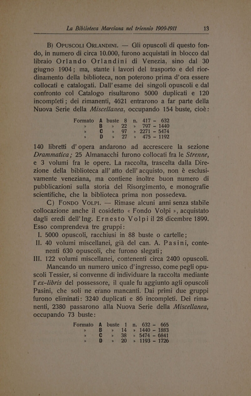 B) OPUSCOLI ORLANDINI. — Gli opuscoli di questo fon- do, in numero di circa 10.000, furono acquistati in blocco dal libraio Orlando Orlandini di Venezia, sino dal 30 giugno 1904; ma, stante i lavori del trasporto e del rior- dinamento della biblioteca, non poterono prima d’ ora essere collocati e catalogati. Dall’esame dei singoli opuscoli e dal confronto col Catalogo risultarono 5000 duplicati e 120 incompleti; dei rimanenti, 4021 entrarono a far parte della Nuova Serie della Miscellanea, occupando 154 buste, cioé: Formato A buste 8 n. 417 — 632 &gt; B » 22 » 797 - 1440 &gt; C » 97 » 2271 - 5474 » ite 2 8 ay = F192 140 libretti d’ opera andarono ad accrescere la sezione Drammatica ; 25 Almanacchi furono collocati fra le Strenne, e 3 volumi fra le opere. La raccolta, trascelta dalla Dire- zione della biblioteca all’ atto dell’ acquisto, non é esclusi- vamente veneziana, ma contiene inoltre buon numero di pubblicazioni sulla storia del Risorgimento, e monografie scientifiche, che la biblioteca prima non possedeva. C) Fonpo VoLpi. — Rimase alcuni anni senza stabile collocazione anche il cosidetto « Fondo Volpi », acquistato dagli eredi dell’ Ing. Ernesto Volpi il 28 dicembre 1899. Esso comprendeva tre gruppi: I. 5000 opuscoli, racchiusi in 88 buste o cartelle; II. 40 volumi miscellanei, gia del can. A. Pasini, conte- © nenti 630 opuscoli, che furono slegati; III. 122 volumi miscellanei, contenenti circa 2400 opuscoli. Mancando un numero unico d’ingresso, come pegli opu- scoli Tessier, si convenne di individuare la raccolta mediante l ex-libris del possessore, il quale fu aggiunto agli opuscoli Pasini, che soli ne erano mancanti. Dai primi due gruppi furono eliminati: 3240 duplicati e 86 incompleti. Dei rima- nenti, 2380 passarono alla Nuova Serie della Miscellanea, occupando 73 buste: Formato A buste 1 n. 632 - 665 &gt; B » 14 » 1440 - 1883 » C » 38 » 5474 - 6841 » D » 20 » 1193 - 1726