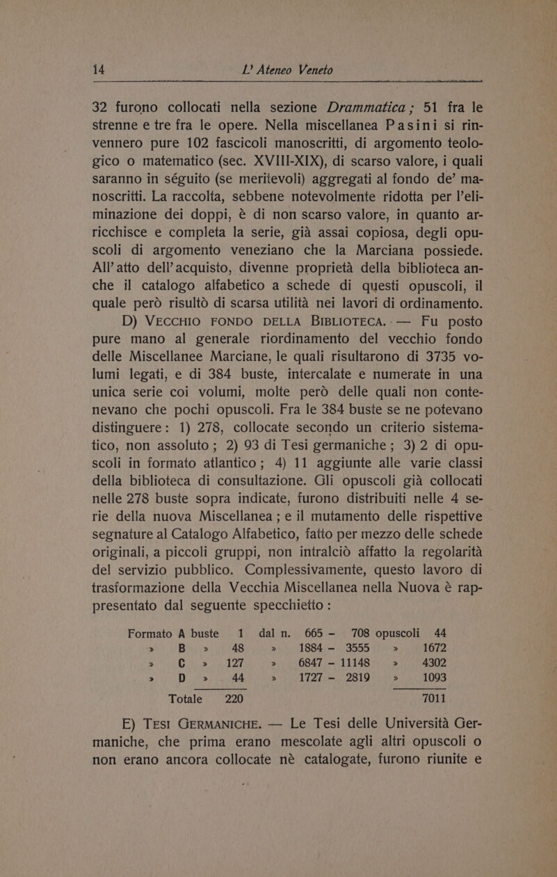 32 furono collocati nella sezione Drammatica; 51 fra le strenne e tre fra le opere. Nella miscellanea Pasini si rin- vennero pure 102 fascicoli manoscritti, di argomento teolo- gico o matematico (sec. XVIII-XIX), di scarso valore, i quali saranno in séguito (se meritevoli) aggregati al fondo de’ ma- noscritti. La raccolta, sebbene notevolmente ridotta per l’eli- minazione dei doppi, é di non scarso valore, in quanto ar- ricchisce e completa la serie, gia assai copiosa, degli opu- scoli di argomento veneziano che la Marciana possiede. All’ atto dell’ acquisto, divenne proprieta della biblioteca an- che il catalogo alfabetico a schede di questi opuscoli, il quale pero risulto di scarsa utilita nei lavori di ordinamento. D) VECCHIO FONDO DELLA BIBLIOTECA.:— Fu _ posto pure mano al generale riordinamento del vecchio fondo delle Miscellanee Marciane, le quali risultarono di 3735 vo- lumi legati, e di 384 buste, intercalate e numerate in una unica serie coi volumi, molte pero delle quali non conte- nevano che pochi opuscoli. Fra le 384 buste se ne potevano distinguere: 1) 278, collocate secondo un criterio sistema- tico, non assoluto; 2) 93 di Tesi germaniche; 3) 2 di opu- scoli in formato atlantico; 4) 11 aggiunte alle varie classi della biblioteca di consultazione. Gli opuscoli gia collocati nelle 278 buste sopra indicate, furono distribuiti nelle 4 se- rie della nuova Miscellanea ; e il mutamento delle rispettive segnature al Catalogo Alfabetico, fatto per mezzo delle schede originali, a piccoli gruppi, non intralcio affatto la regolarita del servizio pubblico. Complessivamente, questo lavoro di trasformazione della Vecchia Miscellanea nella Nuova é rap- presentato dal seguente specchietto : Formato A buste 1 daln. 665 —- 708 opuscoli 44 > B >» 48 >» 1884 - 3555 » 1672 > ee ween ke » 6847-11148 » 4302 » D » 44 » 1727 — 2819 > 1093 Totale 220 7011 E) Test GERMANICHE. — Le Tesi delle Universita Ger- maniche, che prima erano mescolate agli altri opuscoli o non erano ancora collocate né catalogate, furono riunite e