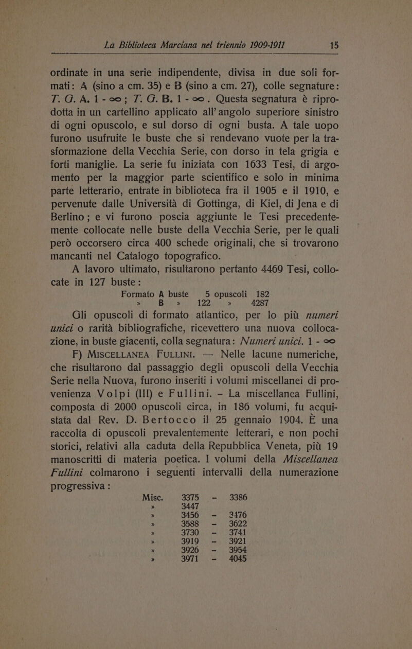 ordinate in una serie indipendente, divisa in due soli for- mati: A (sino a cm. 35) e B (sino a cm. 27), colle segnature: T. G. A. 1-00; T. G. B. 1-00. Questa segnatura é ripro- dotta in un cartellino applicato all’angolo superiore sinistro di ogni opuscolo, e sul dorso di ogni busta. A tale uopo furono usufruite le buste che si rendevano vuote per la tra- sformazione della Vecchia Serie, con dorso in tela grigia e forti maniglie. La serie fu iniziata con 1633 Tesi, di argo- mento per la maggior parte scientifico e solo in minima parte letterario, entrate in biblioteca fra il 1905 e il 1910, e pervenute dalle Universita di Gottinga, di Kiel, di Jena e di Berlino ; e vi furono poscia aggiunte le Tesi precedente- mente collocate nelle buste della Vecchia Serie, per le quali pero occorsero circa 400 schede originali, che si trovarono mancanti nel Catalogo topografico. A lavoro ultimato, risultarono pertanto 4469 Tesi, collo- cate in 127 buste: Formato A buste 5 opuscoli 182 » B » 122 » 4287 Gli opuscoli di formato atlantico, per lo pitt numeri unici o rarita bibliografiche, ricevettero una nuova colloca- zione, in buste giacenti, colla segnatura: Numeri unici. 1 - eo F) MISCELLANEA FULLINI. — Nelle lacune numeriche, che risultarono dal passaggio degli opuscoli della Vecchia Serie nella Nuova, furono inseriti i volumi miscellanei di pro- venienza Volpi (Ill) e Fullini. - La miscellanea Fullini, composta di 2000 opuscoli circa, in 186 volumi, fu acqui- stata dal Rev. D. Bertocco il 25 gennaio 1904. E una raccolta di opuscoli prevalentemente letterari, e non pochi storici, relativi alla caduta della Repubblica Veneta, pitt 19 manoscritti di materia poetica. | volumi della Miscellanea Fullini colmarono i seguenti intervalli della numerazione progressiva : Misc. 3375 —- 3386 » 3447 &gt; 3456 - 3476 &gt; 3588 —- 3622 &gt; 3730 - 3741 » 3919 — 3921 &gt; 3926 -— 3954 &gt; 3971 —-— 4045