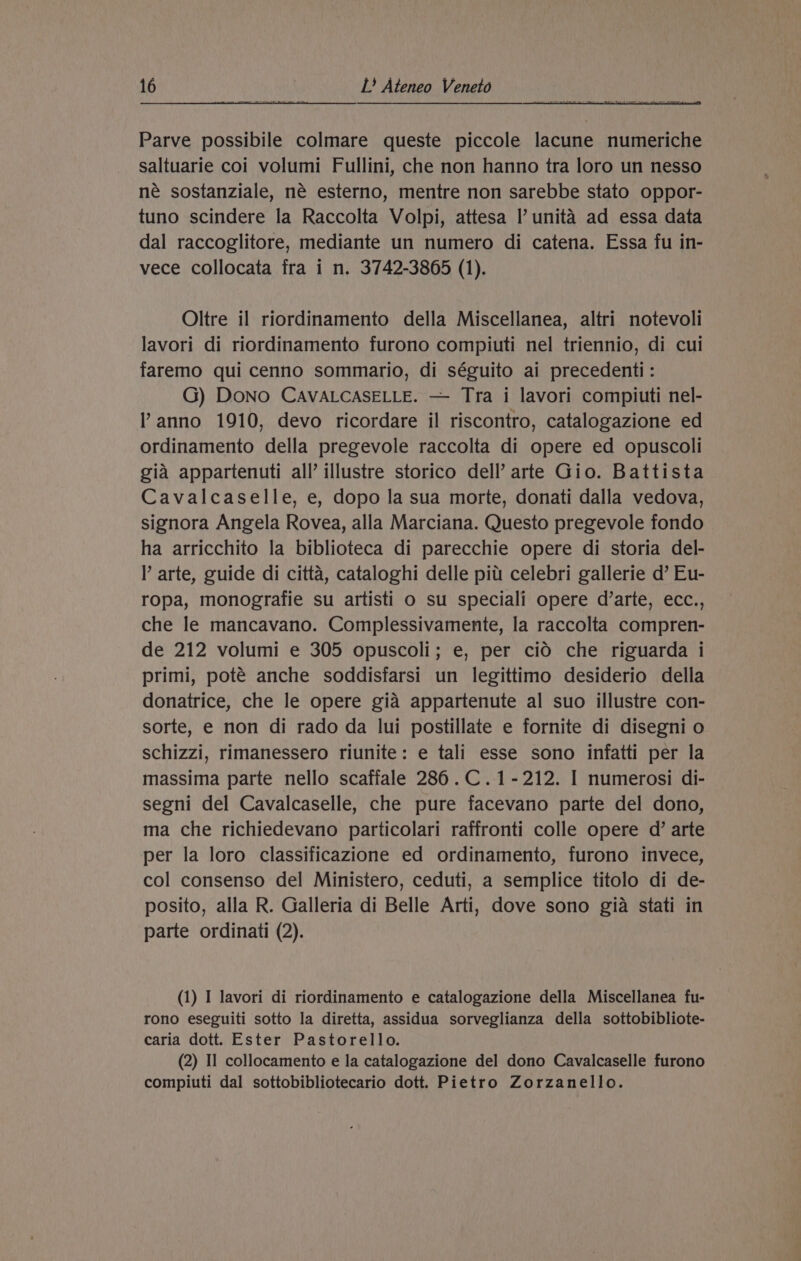 Parve possibile colmare queste piccole lacune numeriche saltuarie coi volumi Fullini, che non hanno tra loro un nesso né sostanziale, né esterno, mentre non sarebbe stato oppor- tuno scindere la Raccolta Volpi, attesa Il’ unita ad essa data dal raccoglitore, mediante un numero di catena. Essa fu in- vece collocata fra i n. 3742-3865 (1). Oltre il riordinamento della Miscellanea, altri notevoli lavori di riordinamento furono compiuti nel triennio, di cui faremo qui cenno sommario, di séguito ai precedenti: G) DoNo CAVALCASELLE. — Tra i lavori compiuti nel- anno 1910, devo ricordare il riscontro, catalogazione ed ordinamento della pregevole raccolta di opere ed opuscoli gia appartenuti all’ illustre storico dell’ arte Gio. Battista Cavalcaselle, e, dopo la sua morte, donati dalla vedova, signora Angela Rovea, alla Marciana. Questo pregevole fondo ha arricchito la biblioteca di parecchie opere di storia del- l arte, guide di citta, cataloghi delle pitt celebri gallerie d’ Eu- ropa, monografie su artisti o su speciali opere d’arte, ecc., che le mancavano. Complessivamente, la raccolta compren- de 212 volumi e 305 opuscoli; e, per cid che riguarda i primi, poté anche soddisfarsi un legittimo desiderio della donatrice, che le opere gia appartenute al suo illustre con- sorte, e non di rado da lui postillate e fornite di disegni o schizzi, rimanessero riunite: e tali esse sono infatti per la massima parte nello scaffale 286.C.1-212. I numerosi di- segni del Cavalcaselle, che pure facevano parte del dono, ma che richiedevano particolari raffronti colle opere d’ arte per la loro classificazione ed ordinamento, furono invece, col consenso del Ministero, ceduti, a semplice titolo di de- posito, alla R. Galleria di Belle Arti, dove sono gia stati in parte ordinati (2). (1) I lavori di riordinamento e catalogazione della Miscellanea fu- rono eseguiti sotto la diretta, assidua sorveglianza della sottobibliote- caria dott. Ester Pastorello. (2) Il collocamento e la catalogazione del dono Cavalcaselle furono compiuti dal sottobibliotecario dott. Pietro Zorzanello.