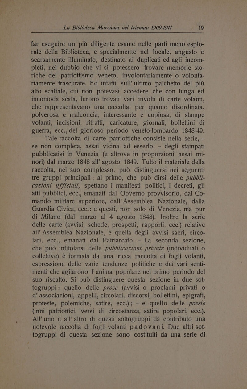 far eseguire un pitt diligente esame nelle parti meno esplo- rate della Biblioteca, e specialmente nel locale, angusto e scarsamente illuminato, destinato ai duplicati ed agli incom- pleti, nel dubbio che vi si potessero trovare memorie sto- riche del patriottismo veneto, involontariamente o volonta- riamente trascurate. Ed infatti sull’ ultimo palchetto del pit alto scaffale, cui non potevasi accedere che con lunga ed incomoda scala, furono trovati vari involti di carte volanti, che rappresentavano una raccolta, per quanto disordinata, polverosa e malconcia, interessante e copiosa, di stampe volanti, incisioni, ritratti, caricature, giornali, bollettini di guerra, ecc., del glorioso periodo veneto-lombardo 1848-49. Tale raccolta di carte patriottiche consiste nella serie, - se non completa, assai vicina ad esserlo, - degli stampati pubblicatisi in Venezia (e altrove in proporzioni assai mi- nori) dal marzo 1848 all’ agosto 1849. Tutto il materiale della raccolta, nel suo complesso, puo distinguersi nei seguenti tre gruppi principali: al primo, che puo dirsi delle pubbli- cazioni ufficiali, spettano i manifesti politici, i decreti, gli atti pubblici, ecc., emanati dal Governo provvisorio, dal Co- mando militare superiore, dall’ Assemblea Nazionale, dalla Guardia Civica, ecc.: e questi, non solo di Venezia, ma pur di Milano (dal marzo al 4 agosto 1848). Inoltre la serie delle carte (avvisi, schede, prospetti, rapporti, ecc.) relative all’ Assemblea Nazionale, e quella degli avvisi sacri, circo- lari, ecc., emanati dal Patriarcato. - La seconda sezione, che puo intitolarsi delle puwbdblicazioni private (individuali o collettive) é formata da una ricca raccolta di fogli volanti, espressione delle varie tendenze politiche e dei vari senti- menti che agitarono Il’ anima popolare nel primo periodo del suo riscatto. Si puod distinguere questa sezione in due sot- togruppi: quello delle prose (avvisi o proclami privati o d’ associazioni, appelli, circolari, discorsi, bollettini, epigrafi, proteste, polemiche, satire, ecc.); - e quello delle poesie (inni patriottici, versi di circostanza, satire popolari, ecc.). All uno e all’ altro di questi sottogruppi da contributo una notevole raccolta di fogli volanti padovani. Due altri sot- togruppi di questa sezione sono costituiti da una serie di