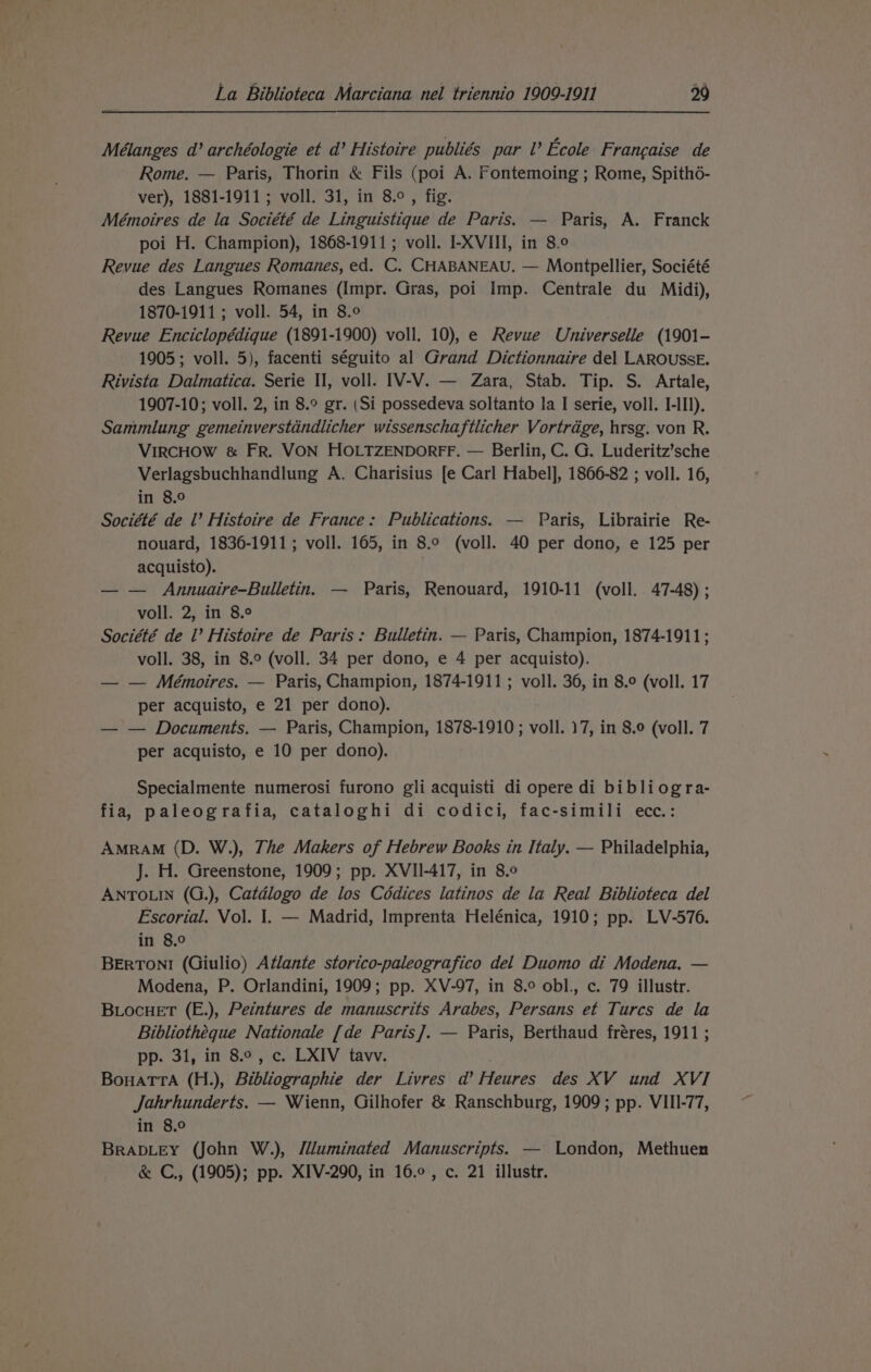 Mélanges d’ archéologie et d’ Histoire publiés par I’ Ecole Francaise de Rome. — Paris, Thorin &amp; Fils (poi A. Fontemoing ; Rome, Spith6- ver), 1881-1911; voll. 31, in 8.°, fig. Mémoires de la Société de Linguistique de Paris. — Paris, A. Franck poi H. Champion), 1868-1911; voll. I-XVIII, in 8.0 Revue des Langues Romanes, ed. C. CHABANEAU. — Montpellier, Société des Langues Romanes (Impr. Gras, poi Imp. Centrale du Midi), 1870-1911 ; voll. 54, in 8.° Revue Enciclopédique (1891-1900) voll. 10), e Revue Universelle (1901- 1905; voll. 5), facenti séguito al Grand Dictionnaire del LAROUSSE. Rivista Dalmatica. Serie II, voll. IV-V. — Zara, Stab. Tip. S. Artale, 1907-10; voll. 2, in 8.° gr. (Si possedeva soltanto la I serie, voll. I-IIl). Sammlung gemeinverstdndlicher wissenschaftlicher Vortrdge, hrsg. von R. VIRCHOW &amp; FR. VON HOLTZENDORFF. — Berlin, C. G. Luderitz’sche Verlagsbuchhandlung A. Charisius [e Carl Habel], 1866-82 ; voll. 16, in 8.0 Société de l’ Histoire de France: Publications. — Paris, Librairie Re- nouard, 1836-1911; voll. 165, in 8.9 (voll. 40 per dono, e 125 per acquisto). — — Annuaire-Bulletin. — Paris, Renouard, 1910-11 (voll. 47-48) ; voll. 2, in 8.° Société de l’ Histoire de Paris: Bulletin. — Paris, Champion, 1874-1911; voll. 38, in 8.° (voll. 34 per dono, e 4 per acquisto). — — Mémoires. — Paris, Champion, 1874-1911; voll. 36, in 8.9 (voll. 17 per acquisto, e 21 per dono). — — Documents. — Paris, Champion, 1878-1910; voll. 17, in 8.0 (voll. 7 per acquisto, e 10 per dono). Specialmente numerosi furono gli acquisti di opere di bibliogra- fia, paleografia, cataloghi di codici, fac-simili ecc.: AMRAM (D. W.), The Makers of Hebrew Books in Italy. — Philadelphia, J. H. Greenstone, 1909; pp. XVII-417, in 8.0 ANTOLIN (G.), Catdlogo de los Cédices latinos de la Real Biblioteca del Escorial. Vol. 1. — Madrid, Imprenta Helénica, 1910; pp. LV-576. in 8.° BERTONI (Giulio) Atlante storico-paleografico del Duomo di Modena. — Modena, P. Orlandini, 1909; pp. XV-97, in 8.° obl., c. 79 illustr. BLocHET (E.), Peintures de manuscrits Arabes, Persans et Turcs de la Bibliotheque Nationale [de Paris]. — Paris, Berthaud fréres, 1911 ; pp. 31, in 8°, c. LXIV tavv. BonatTta (H.), Bibliographie der Livres a’ Heures des XV und XVI Jahrhunderts. — Wienn, Gilhofer &amp; Ranschburg, 1909; pp. VIII-77, in 8.0 BRADLEY (John W.), //luminated Manuscripts. — London, Methuen &amp; C., (1905); pp. XIV-290, in 16.0, c. 21 illustr.