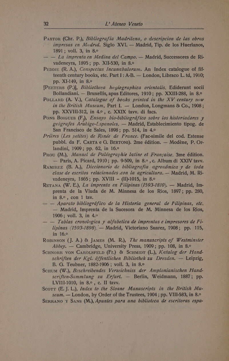 Pastor (Chr. P.), Bibliografia Madrilena, o descripcion de las obras impresas en Madrid. Siglo XVI. — Madrid, Tip. de los Huerlanos, 1891 ; voll. 3, in 8.0 — — La imprenta en Medina del Campo. — Madrid, Successores de Ri- vadeneyra, 1895; pp. XII-530, in 8.0 PeppirE (R. A.), Conspectus Incunabulorum. An Index catalogue of fif- teenth century books, etc. Part I: A-B. — London, Libraco L. td, 1910; pp. XI-149, in 8.0 [PEETERS (P.)], Bibliotheca hagiographica orientalis, Ediderunt socii Bollandiani. — Bruxellis, apus Editores, 1910; pp. XXIII-288, in 8.9 POLLARD (A. V.), Catalogue of books printed in the XV century now in the British Museum, Part I. — London, Longmans &amp; Co., 1908 ; pp. XXVIII-312, in 4.0, c. XXIX tavv. di facs. Pons BoIGuES (F,), Ensayo bio-bibliogrdfico sobre los historiadores y gedgrafos Arabigo-Espanoles, — Madrid, Establecimiento tipog. de San Francisco de Sales, 1898; pp. 514, in 4.0 Priéres (Les petites) de Renée de France. (Fac-simile del cod. Estense pubbl. da F. CARTA e G. BERTONI). 2me édition. — Modeéne, P. Or- landini, 1909; pp. 62, in 16.0 Prou (M.), Manuel de Paléographie latine et Francaise. 3me édition. — Paris, A. Picard, 1910; pp. 9-509, in 8.0 ,c. Album di XXIV tavv. RAMIREZ (B. A.), Diccionario de bibliografia agrondémica y de toda clase de escritos relacionades .con la agricultura. — Madrid, M. Ri- vadeneyra, 1865; pp. XVIII —- (II)-1015, in 8.0 RETANA (W.E.), La imprenta en Filipinas ([593-1810). — Madrid, Im- prenta de la Viuda de M. Minnesa de los Rios, 1897; pp. 280, in 8.°, con 1 tav. — — Aparato bibliograéfico de la Historia general de Filipinas, etc. — Madrid, Imprenta de la Sucesora de M. Minnesa de los Rios, 1906 ; voll. 3, in 4.9 — — Tablas cronologica y alfabetica de imprentas e impresores de Fi- lipinas (1593-1898). — Madrid, Victoriano Suarez, 1908; pp. 115, in 16.° ROBINSON (J. A.) &amp; JAmes (M. R.), The manuscripts of Westminster Abbey. — Cambridge, University Press, 1909; pp. 108, in 8.° SCHNORR VON CAROLSFELD (Fr.) &amp; Scumipt (L.), Katalog der Hand- schriften der Kgl. dffentlichen Bibliothek zu Dresden. — Leipzig, B. G. Teubner, 1882-1906 ; voll. 3, in 8.9 Scuum (W.), Beschreibendes Verzeichniss der Amplonianischen Hand- scriften-Sammlung zu Erfurt. — Berlin, Weidmann, 1887; pp. LVI1I-1010, in 8.0, c. II tavv. Scott (E. J. L.), Jadex to the Sloane Manuscripts in the British Mu- seum. — London, by Order of the Trustees, 1904 ; pp. VIII-583, in 8.0 SERRANO Y SANS (M.), Apuntes para una biblioteca de escritoras espa-