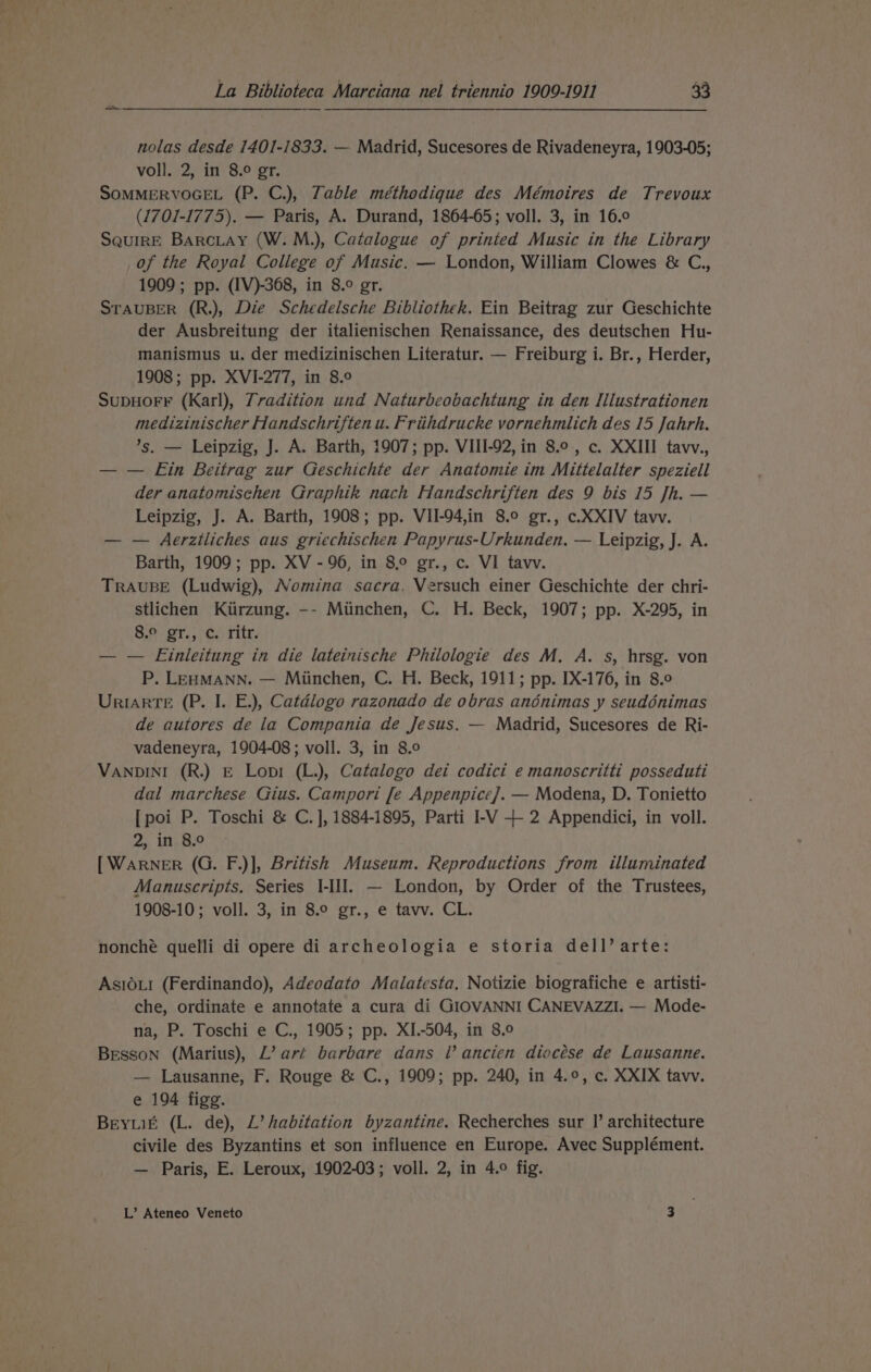 nolas desde 1401-1833. — Madrid, Sucesores de Rivadeneyra, 1903-05; voll. 2, in 8.° gr. SOMMERVOGEL (P. C.), Table méthodique des Mémoires de Trevoux (1701-1775). — Paris, A. Durand, 1864-65; voll. 3, in 16.0 SquirE BarcLay (W. M.), Catalogue of printed Music in the Library of the Royal College of Music. — London, William Clowes &amp; C., 1909 ; pp. (IV)-368, in 8.° gr. STAUBER (R.), Die Schedelsche Bibliothek. Ein Beitrag zur Geschichte der Ausbreitung der italienischen Renaissance, des deutschen Hu- manismus u. der medizinischen Literatur. — Freiburg i. Br., Herder, 1908; pp. XVI-277, in 8.° SupHoF¥ (Karl), Tradition und Naturbeobachtung in den Ilustrationen medizinischer Handschriften u. Friihdrucke vornehmlich des 15 Jahrh. ’s. — Leipzig, J. A. Barth, 1907; pp. VIII-92, in 8.0, c. XXIII taw., — — Ein Beitrag zur Geschichte der Anatomie im Mittelalter speziell der anatomischen Graphik nach Handschriften des 9 bis 15 Jh. — Leipzig, J. A. Barth, 1908; pp. VII-94,in 8.° gr., c.XXIV tavv. — — Aerztliches aus griechischen Papyrus-Urkunden. — Leipzig, J. A. Barth, 1909; pp. XV - 96, in 8° gr., c. VI tavv. TRAUBE (Ludwig), Nomina sacra, Versuch einer Geschichte der chri- stlichen Kiirzung. -- Miinchen, C. H. Beck, 1907; pp. X-295, in 8.° gr., c. ritr. — — Einleitung in die lateinische Philologie des M. A. s, hrsg. von P. LEHMANN. — Miinchen, C. H. Beck, 1911; pp. IX-176, in 8.0 UrIARTE (P. I. E.), Catdlogo razonado de obras anénimas y seudénimas de autores de la Compania de Jesus. — Madrid, Sucesores de Ri- vadeneyra, 1904-08; voll. 3, in 8.0 VANDINI (R.) E Lop (L.), Catalogo dei codici e manoscritti posseduti dal marchese Gius. Campori [e Appenpice]. — Modena, D. Tonietto [poi P. Toschi &amp; C. ], 1884-1895, Parti I-V + 2 Appendici, in voll. 2, in 8.0 [ WARNER (G. F.)], British Museum. Reproductions from illuminated Manuscripts. Series I-II]. — London, by Order of the Trustees, 1908-10; voll. 3, in 8.° gr., e tavv. CL. nonché quelli di opere di archeologia e storia dell’ arte: AsI0L1 (Ferdinando), Adeodato Malatesta, Notizie biografiche e artisti- che, ordinate e annotate a cura di GIOVANNI CANEVAZZI. — Mode- na, P. Toschi e C., 1905; pp. XI.-504, in 8.0 Besson (Marius), L’ art barbare dans l’ ancien diocése de Lausanne. — Lausanne, F. Rouge &amp; C., 1909; pp. 240, in 4.9, c. XXIX tavv. e 194 figg. BeyLié (L. de), L’ habitation byzantine. Recherches sur |’ architecture civile des Byzantins et son influence en Europe. Avec Supplément. — Paris, E. Leroux, 1902-03; voll. 2, in 4.9 fig. L’ Ateneo Veneto 3