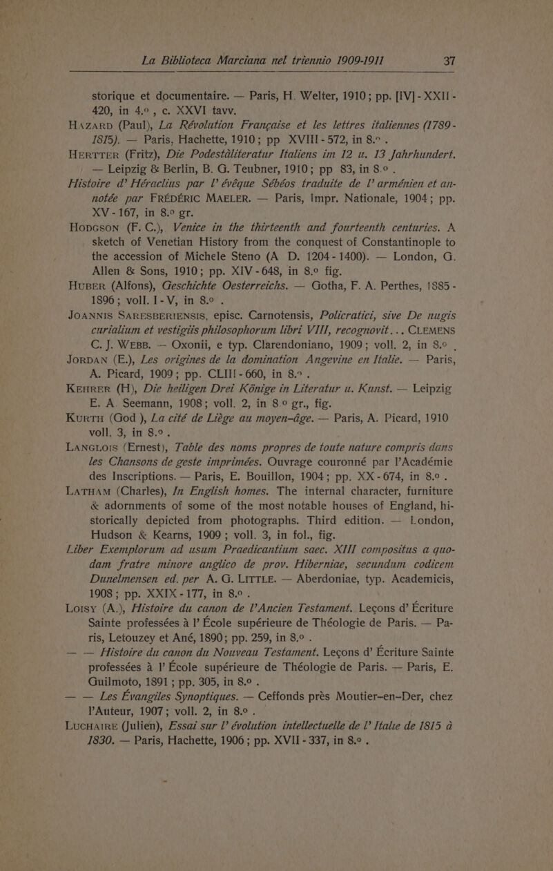 storique et documentaire. — Paris, H. Welter, 1910; pp. [IV] - XXII - 420, in 4.0, c. XXVI_ tavv. HAzarp (Paul), La Révolution Francaise et les lettres ttaliennes (1789 - 1815). — Paris, Hachette, 1910; pp XVIII - 572, in 8.° . HERTTER (Fritz), Die Podestaliteratur Italiens im 12 u. 13 Jahrhundert. — Leipzig &amp; Berlin, B. G. Teubner, 1910; pp 83, in 8.°. Histoire d’ Héraclius par lV évéque Sébéos traduite de l’ arménien et an- notée par FREDERIC MAELER. — Paris, Impr. Nationale, 1904; pp. XV - 167, in 8.° gr. Hopcson (F.C.), Venice in the thirteenth and fourteenth centuries. A sketch of Venetian History from the conquest of Constantinople to the accession of Michele Steno (A D. 1204-1400). — London, G. Allen &amp; Sons, 1910; pp. XIV - 648, in 8.° fig. Huser (Alfons), Geschichte Oesterreichs. — Gotha, F. A. Perthes, 1885 - 1896; voll. 1-V, in 8° . JOANNIS SARESBERIENSIS, episc. Carnotensis, Policratici, sive De nugis curtalium et vestigiis philosophorum libri VII, recognovit... CLEMENS C. J. WEBB. —- Oxonii, e typ. Clarendoniano, 1909; voll. 2, in 8° , JORDAN (E.), Les origines de la domination Angevine en Italie. — Paris, A. Picard, 1909; pp. CLII{- 660, in 8... KEHRER (H), Die heiligen Drei Kénige in Literatur u. Kunst. — Leipzig FE. A. Seemann, 1908; voll. 2, in 8.9 gr., fig. Kurtu (God ), La cité de Liége au moyen-dge. — Paris, A. Picard, 1910 voll. 3, in 8.9. LANGLors (Ernest), Zable des noms propres de toute nature compris dans les Chansons de geste imprimées. Ouvrage couronné par l’Académie des Inscriptions. — Paris, E. Bouillon, 1904; pp. XX-674, in 8.°. LATHAM (Charles), /z English homes. The internal character, furniture &amp; adornments of some of the most notable houses of England, hi- storically depicted from photographs. Third edition. — London, Hudson &amp; Kearns, 1909; voll. 3, in fol., fig. Liber Exemplorum ad usum Praedicantium saec. XIII compositus a quo- dam fratre minore anglico de prov. Hiberniae, secundum codicem Dunelmensen ed. per A. G. LITTLE. — Aberdoniae, typ. Academicis, 1908 ; pp. XXIX-177, in 8.°. Lorsy (A.), Histoire du canon de l’Ancien Testament. Lecons d’ Ecriture Sainte professées a I’ Ecole supérieure de Théologie de Paris. — Pa- ris, Letouzey et Ané, 1890; pp. 259, in 8.° . — — Histoire du canon du Nouveau Testament. Lecons d’ Ecriture Sainte professées 4 I’ Ecole supérieure de Théologie de Paris. — Paris, E. Guilmoto, 1891 ; pp. 305, in 8.0 . — — Les Evangiles Synoptiques. — Ceffonds prés Moutier-en-Der, chez Auteur, 1907; voll. 2, in 8.0. . LucHAIRE (Julien), Essai sur Ll’ évolution intellectuelle de i’ Italie de 1815 a 1830. — Paris, Hachette, 1906; pp. XVII - 337, in 8.¢ .