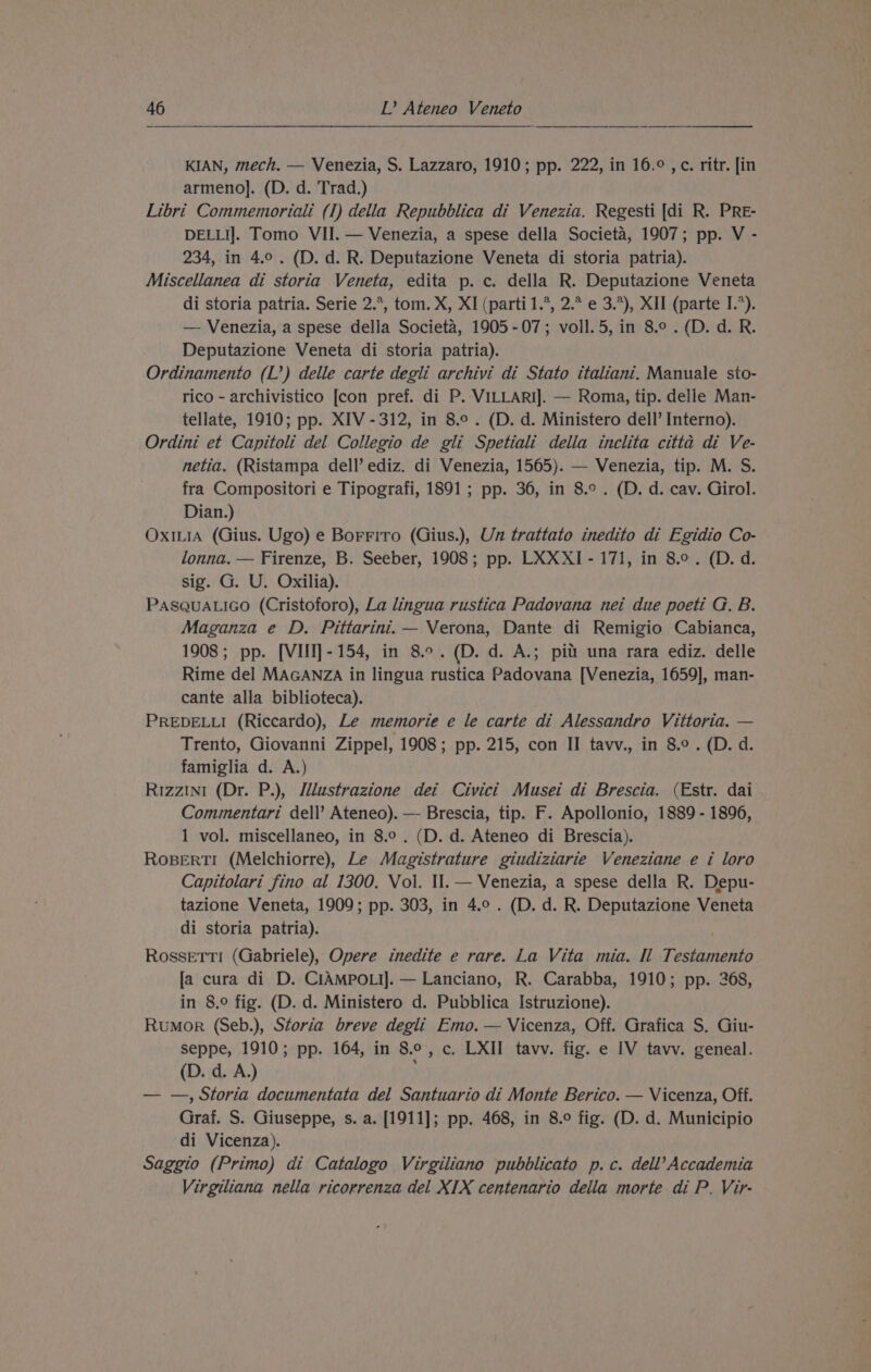 KIAN, mech. — Venezia, S. Lazzaro, 1910; pp. 222, in 16.° ,c. ritr. [in armeno]. (D. d. Trad.) Libri Commemoriali (I) della Repubblica di Venezia. Regesti [di R. PRE- DELLI]. Tomo VII. — Venezia, a spese della Societa, 1907; pp. V - 234, in 4.0. (D. d. R. Deputazione Veneta di storia patria). Miscellanea di storia Veneta, edita p. c. della R. Deputazione Veneta di storia patria. Serie 2.*, tom. X, XI (parti 1.*, 2.* e 3.*), XII (parte I.*). — Venezia, a spese della Societé, 1905-07; voll.5, in 8.0 .(D.d. R. Deputazione Veneta di storia patria). Ordinamento (L’) delle carte degli archivi di Stato italiani. Manuale sto- rico - archivistico [con pref. di P. VILLARI]. — Roma, tip. delle Man- tellate, 1910; pp. XIV -312, in 8.°. (D. d. Ministero dell’ Interno). Ordini et Capitoli del Collegio de gli Spetiali della inclita citta di Ve- netia. (Ristampa dell’ ediz. di Venezia, 1565). — Venezia, tip. M. S. fra Compositori e Tipografi, 1891 ; pp. 36, in 8.° . (D. d. cav. Girol. Dian.) Ox1L1A (Gius. Ugo) e Borriro (Gius.), Un trattato inedito di Egidio Co- lonna. — Firenze, B. Seeber, 1908; pp. LXXXI-171, in 8°. (D.d. sig. G. U. Oxilia). PASQUALIGO (Cristoforo), La lingua rustica Padovana nei due poeti G, B. Maganza e D. Pittarini.— Verona, Dante di Remigio Cabianca, 1908; pp. [VIII]-154, in 8.°.(D. d. A.; pitt una rara ediz. delle Rime del MAGANZA in lingua rustica Padovana [Venezia, 1659], man- cante alla biblioteca). PREDELLI (Riccardo), Le memorie e le carte di Alessandro Vittoria. — Trento, Giovanni Zippel, 1908; pp. 215, con II tavv., in 8.° . (D. d. famiglia d. A.) Rizzini (Dr. P.), Jilustrazione dei Civici Musei di Brescia. (Estr. dai Commentari dell’ Ateneo). — Brescia, tip. F. Apollonio, 1889 - 1896, 1 vol. miscellaneo, in 8.° . (D. d. Ateneo di Brescia). RoBeErTI (Melchiorre), Le Magistrature giudiziarie Veneziane e i loro Capitolari fino al 1300, Vol. Il.— Venezia, a spese della R. Depu- tazione Veneta, 1909; pp. 303, in 4.0. (D. d. R. Deputazione Veneta di storia patria). Rossetti (Gabriele), Opere inedite e rare. La Vita mia. Il Testamento Ja cura di D. CIAMPOLI]. — Lanciano, R. Carabba, 1910; pp. 268, in 8.° fig. (D. d. Ministero d. Pubblica Istruzione). Rumor (Seb.), Storia breve degli Emo. — Vicenza, Off. Grafica S. Giu- seppe, 1910; pp. 164, in 8.°, c. LXII tavv. fig. e IV tavv. geneal. (D. d. A.) — —, Storia documentata del Santuario di Monte Berico. — Vicenza, Off. Graf. S. Giuseppe, s. a. [1911]; pp. 468, in 8.° fig. (D. d. Municipio di Vicenza). Saggio (Primo) di Catalogo Virgiliano pubblicato p.c. dell’ Accademia Virgiliana nella ricorrenza del XIX centenario della morte di P. Vir-