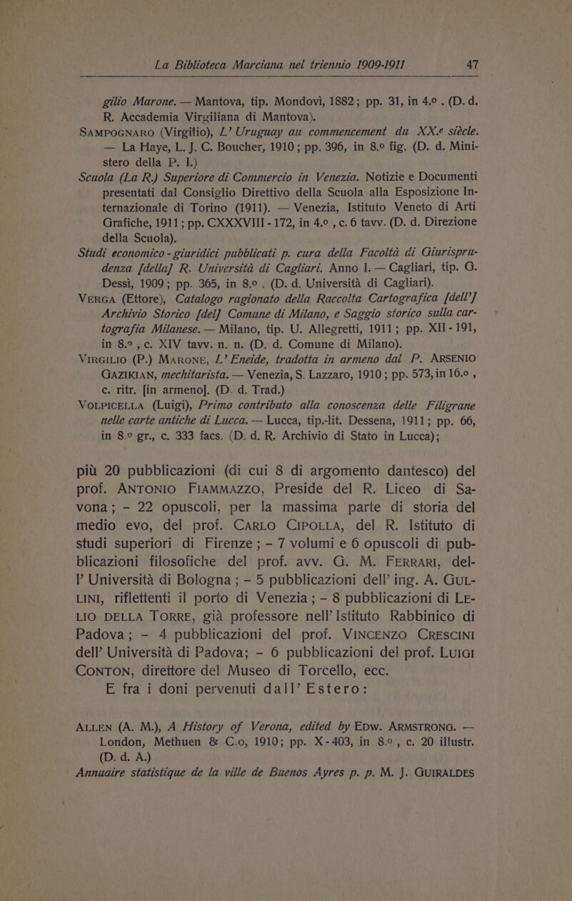 gilio Marone. — Mantova, tip. Mondovi, 1882; pp. 31, in 4.0 . (D.d. R. Accademia Virgiliana di Mantova). SAMPOGNARO (Virgilio), L’ Uruguay au commencement du XX. siécle. — La Haye, L. J. C. Boucher, 1910; pp. 396, in 8.9 fig. (D. d. Mini- stero della P. I.) Scuola (La R.) Superiore di Commercio in Venezia. Notizie e Documenti presentati dal Consiglio Direttivo della Scuola alla Esposizione In- ternazionale di Torino (1911). — Venezia, Istituto Veneto di Arti Grafiche, 1911; pp. CXXXVIII - 172, in 4.0 , c.6 tavv. (D. d. Direzione della Scuola). Studi economico - giuridici pubblicati p. cura della Facolta di Giurispru- denza [della] R. Universita di Cagliari. Anno 1. — Cagliari, tip. G. Dessi, 1909; pp. 365, in 8.0. (D. d. Universita di Cagliari). VERGA (Ettore), Catalogo ragionato della Raccolta Cartografica [dell’] Archivio Storico [del] Comune di Milano, e Saggio storico sulla car- tografia Milanese. — Milano, tip. U. Allegretti, 1911; pp. XII- 191, in 8.°,¢. XIV tavv. n. n. (D. d. Comune di Milano). VirGiLio (P.) MArRongE, L’ Eneide, tradotta in armeno dal P, ARSENIO GAZIKIAN, mechitarista. — Venezia, S. Lazzaro, 1910; pp. 573, in 16.0 , c. ritr. [in armeno]. (D. d. Trad.) VOLPICELLA (Luigi), Primo contributo alla conoscenza delle Filigrane nelle carte antiche di Lucca. — Lucca, tip.-lit. Dessena, 1911; pp. 66, in 8.° gr., c. 333 facs. (D. d. R. Archivio di Stato in Lucca); pitt 20 pubblicazioni (di cui 8 di argomento dantesco) del prof. ANTONIO FIAMMAzzoO, Preside del R. Liceo di Sa- vona ; - 22 opuscoli, per la massima parte di storia del medio evo, del prof. CARLO CIPOLLA, del R. Istituto di studi superiori di Firenze ; - 7 volumi e 6 opuscoli di pub- blicazioni filosofiche del prof. avv. G. M. FERRARI, del- ’ Universita di Bologna ; - 5 pubblicazioni dell’ ing. A. GuL- LINI, riflettenti il porto di Venezia ; - 8 pubblicazioni di LE- LIO DELLA TORRE, gia professore nell’ Istituto Rabbinico di Padova; - 4 pubblicazioni del prof. VINCENZO CRESCINI dell’ Universita di Padova; - 6 pubblicazioni del prof. Luiar CONTON, direttore del! Museo di Torcello, ecc. E fra i doni pervenuti dall’ Estero: ALLEN (A. M.), A History of Verona, edited by EDw. ARMSTRONG. — London, Methuen &amp; C.o, 1910; pp. X-403, in 8°, c. 20 illustr. (D. d. A.) Annuaire statistique de la ville de Buenos Ayres p. p. M. J. GUIRALDES