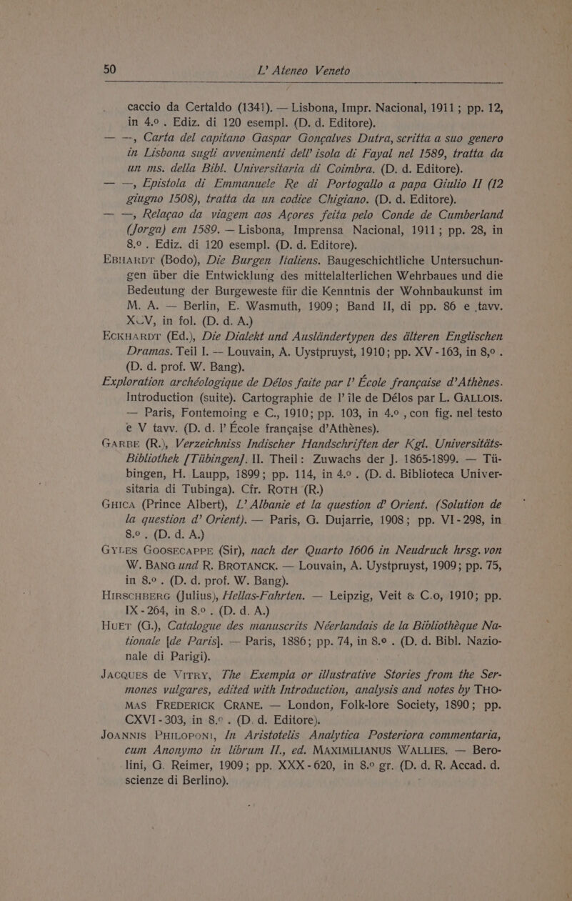 caccio da Certaldo (1341). — Lisbona, Impr. Nacional, 1911; pp. 12, in 4.0. Ediz. di 120 esempl. (D. d. Editore). — —, Carta del capitano Gaspar Goncalves Dutra, scritta a suo genero in Lisbona sugli avvenimenti dell’ isola di Fayal nel 1589, tratta da un ms. della Bibl. Universitaria di Coimbra. (D. d. Editore). — —, Epistola di Emmanuele Re di Portogallo a papa Giulio II (12 giugno 1508), tratta da un codice Chigiano. (D. d. Editore). — —, Relagao da viagem aos Agores feita pelo Conde de Cumberland (Jorga) em 1589, — Lisbona, Imprensa Nacional, 1911; pp. 28, in 8.° . Ediz. di 120 esempl. (D. d. Editore). EBNARDT (Bodo), Die Burgen Italiens. Baugeschichtliche Untersuchun- gen tiber die Entwicklung des mittelalterlichen Wehrbaues und die Bedeutung der Burgeweste fiir die Kenntnis der Wohnbaukunst im M. A. — Berlin, E. Wasmuth, 1909; Band II, di pp. 86 e ,tavv. XLV, in fol. (D. d. A.) EckuHArpbr (Ed.), Die Dialekt und Auslandertypen des dlteren Englischen Dramas. Teil I. — Louvain, A. Uystpruyst, 1910; pp. XV - 163, in 8,°. (D. d. prof. W. Bang). Exploration archéologique de Délos faite par V Ecole francaise d’Athénes. Introduction (suite). Cartographie de I’ ile de Délos par L. GALLOIS. — Paris, Fontemoing e C., 1910; pp. 103, in 4.° , con fig. nel testo e V tavwv. (D. d. I’ Ecole francaise d’Athénes). GARBE (R.), Verzeichniss Indischer Handschriften der Kgl. Universitéts- Bibliothek [Tiibingen]. il. Theil: Zuwachs der J. 1865-1899. — Ti- bingen, H. Laupp, 1899; pp. 114, in 4.9. (D. d. Biblioteca Univer- sitaria di Tubinga). Cfr. ROTH (R.) Guica (Prince Albert), 1’ Albanie et la question d’ Orient. (Solution de la question d’ Orient). — Paris, G. Dujarrie, 1908; pp. VI-298, in 8.0 , (D. d. A.) GYLES GOOSECAPPE (Sir), nach der Quarto 1606 in Neudruck hrsg. von W. BANG und R. BROTANCK. — Louvain, A. Uystpruyst, 1909; pp. 75, in 8.0. (D. d. prof. W. Bang). HIRSCHBERG (Julius), Hellas-Fahrten. — Leipzig, Veit « C.o, 1910; pp. IX - 204, in 8.0. (D. d. A.) HueEr (G.), Catalogue des manuscrits Néerlandais de la Bibliothéque Na- tionale {de Paris]. — Paris, 1886; pp. 74, in 8.° . (D. d. Bibl. Nazio- nale di Parigi). JAcques de Virry, The Exempla or illustrative Stories from the Ser- mones vulgares, edited with Introduction, analysis and notes by THO- MAS FREDERICK CRANE. — London, Folk-lore Society, 1890; pp. CXVI - 303, in 8.° . (D. d. Editore). JOANNIS PHILOPONI, /n Aristotelis Analytica Posteriora commentaria, cum Anonymo in librum IT., ed. MAXIMILIANUS WALLIES. — Bero- lini, G. Reimer, 1909; pp. XXX -620, in 8.0 gr. (D. d. R. Accad. d. scienze di Berlino). t