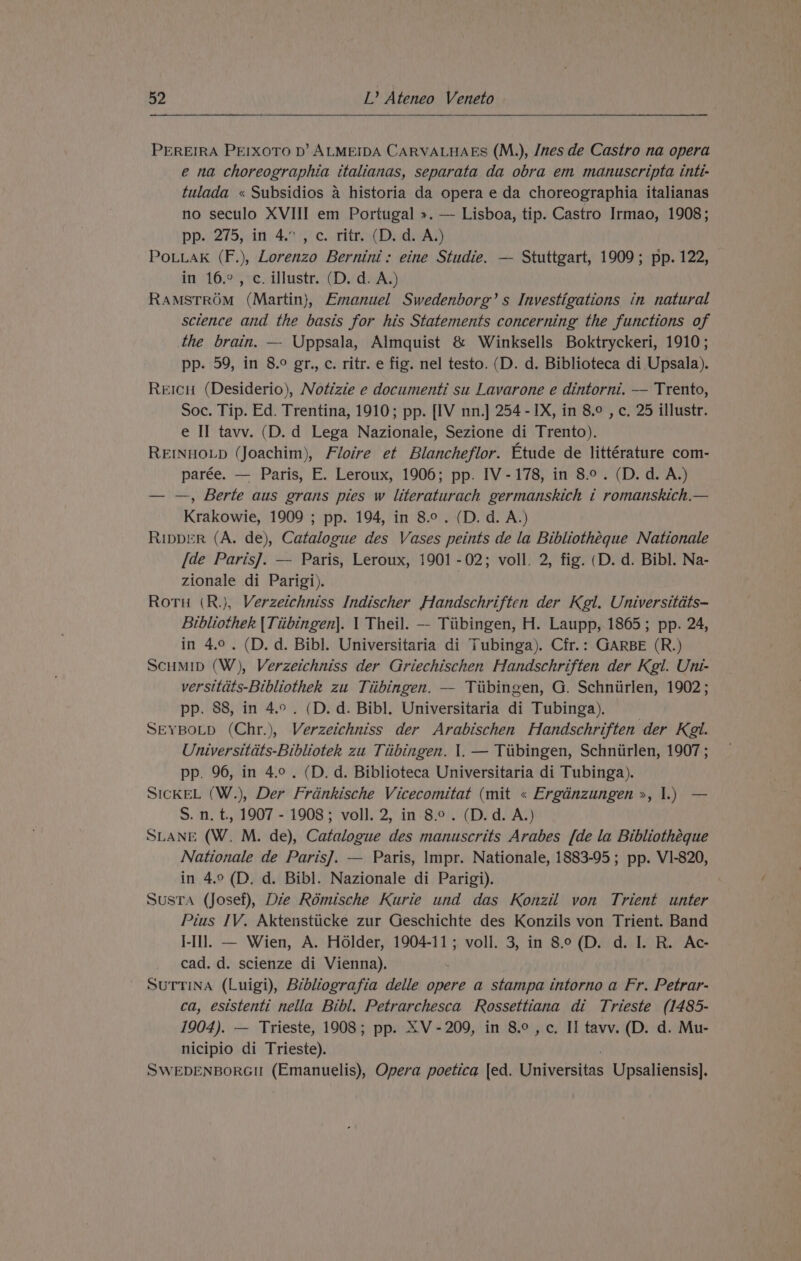 eee ee PEREIRA PE!IXOTO D’ ALMEIDA CARVALHAES (M.), /nes de Castro na opera e na choreographia italianas, separata da obra em manuscripta inti- tulada « Subsidios a historia da opera e da choreographia italianas no seculo XVIII em Portugal ». — Lisboa, tip. Castro Irmao, 1908; pp. 275, :itt4.%); c..tlinn( De dean PouuaKk (F.), Lorenzo Bernini: eine Studie. — Stuttgart, 1909; pp. 122, in 16.°, c. illustr. (D. d. A.) RamstrROM (Martin), Emanuel Swedenborg’s Investigations in natural science and the basis for his Statements concerning the functions of the brain. — Uppsala, Almquist &amp; Winksells Boktryckeri, 1910; pp. 59, in 8.° gr., c. ritr. e fig. nel testo. (D. d. Biblioteca di Upsala). Reicu (Desiderio), Notizie e documenti su Lavarone e dintorni. — Trento, Soc. Tip. Ed. Trentina, 1910; pp. [IV nn.] 254 - IX, in 8.° , c. 25 illustr. e II tavv. (D. d Lega Nazionale, Sezione di Trento). REINHOLD (Joachim), Floire et Blancheflor. Etude de littérature com- parée. — Paris, E. Leroux, 1906; pp. IV-178, in 8.°. (D. d. A.) — —, Berte aus grans pies w literaturach germanskich i romanskich.— Krakowie, 1909 ; pp. 194, in 8.0. (D. d. A.) RIppDER (A. de), Catalogue des Vases peints de la Bibliotheque Nationale [de Paris]. — Paris, Leroux, 1901 -02; voll. 2, fig. (D. d. Bibl. Na- zionale di Parigi). Rotu (R.}, Verzetchniss Indischer Handschriften der Kgl. Universitdts- Bibliothek {Tiibingen]. 1 Theil. — Tiibingen, H. Laupp, 1865; pp. 24, in 4.0. (D. d. Bibl. Universitaria di Tubinga). Cfr.: GARBE (R.) ScuMID (W), Verzeichniss der Griechischen Handschriften der Kgl. Uni- versitdts-Bibliothek zu Tiibingen. — Tiibingen, G. Schniirlen, 1902; pp. 88, in 4.°. (D. d. Bibl. Universitaria di Tubinga). SEYBoLpD (Chr.), Verzeichniss der Arabischen Handschriften der Kel. Universitdts-Bibliotek zu Tiibingen. |. — Tiibingen, Schniirlen, 1907 ; pp. 96, in 4.0. (D. d. Biblioteca Universitaria di Tubinga). SICKEL (W.), Der Frdnkische Vicecomitat (mit « Ergdnzungen &gt;, 1.) — S. n. t., 1907 - 1908; voll. 2, in 8.9. (D.d. A.) SLANE (W. M. de), Catalogue des manuscrits Arabes [de la Bibliothéque Nationale de Paris]. — Paris, Impr. Nationale, 1883-95; pp. V1-820, in 4.9 (D. d. Bibl. Nazionale di Parigi). Susta (Josef), Die Rémische Kurie und das Konzil von Trient unter Pius IV. Aktenstiicke zur Geschichte des Konzils von Trient. Band J-Il]l. — Wien, A. Holder, 1904-11; voll. 3, in 8.°(D. d. I. R. Ac- cad. d. scienze di Vienna). SUTTINA (Luigi), Bibliografia delle opere a stampa intorno a Fr. Petrar- ca, eststenti nella Bibl. Petrarchesca Rossettiana di Trieste (1485- 1904). — Trieste, 1908; pp. XV-209, in 8.°, c. II tavv. (D. d. Mu- nicipio di Trieste). SWEDENBORGII (Emanuelis), Opera poetica [ed. Universitas Upsaliensis].