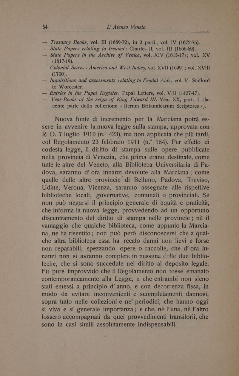 — Tresaury Books, vol. Ill (1669-72), in 2 parti; vol. IV (1672-75). — State Papers relating to Ireland: Charles ll, vol. 11 (1666-69). — State Papers in the Archive of Venice, vol. XIV (1615-17); vol. XV (1617-19). — Colonial Seires : America and West Indies, vol XVII (1699) ; vol. XVIII (1700). . — Inguisitions and assessments relating to Feudal Aids, vol. V : Stafford to Worcester. — Entries in the Papal Register. Papal Letters, vol. Vill (1427-47). — Year-Books of the reign of King Edward Ill. Year XX, part. I (fa- cente parte della collezione « Rerum Britannicarum Scriptores &gt;»). Nuova fonte di incremento per la Marciana potra es- sere in avvenire la nuova legge sulla stampa, approvata con R. D. 7 luglio 1910 (n.° 423), ma non applicata che pit tardi, col Regolamento 23 febbraio 1911 (n.° 184). Per effetto di codesta legge, il diritto di stampa sulle opere pubblicate nella provincia di Venezia, che prima erano destinate, come tuite le altre del Veneto, alla Biblioteca Universitaria di Pa- dova, saranno d’ ora innanzi devolute alla Marciana; come quelle delle altre provincie di Belluno, Padova, Treviso, Udine, Verona, Vicenza, saranno assegnate alle rispettive biblioteche locali, governative, comunali o provinciali. Se non puo negarsi il principio generale di equita e praticita, che informa la nuova legge, provvedendo ad un opportuno discentramento del diritto di stampa nelle provincie; né il vantaggio che qualche biblioteca, come appunto la Marcia- na, ne ha risentito; non pud pero disconoscersi che a qual- che altra biblioteca essa ha recato danni non lievi e forse non reparabili, spezzando opere o raccolte, che d’ ora in- nanzi non si avranno complete in nessuna cc!le due biblio- teche, che si sono succedute nel diritio al deposito legale. Fu pure improvvido che il Regolamento non fosse emanato contemporaneamente alla Legge, e che entrambi non sieno stati emessi a principio d’ anno, e con decorrenza fissa, in modo da evitare inconvenienti e scompletamenti dannosi, sopra tutto nelle collezioni e ne’ periodici, che hanno oggi si viva e si generale importanza ; e che, né I’una, né l’altro fossero accompagnati da quei provvedimenti transitorii, che sono in casi simili assolutamente indispensabili.