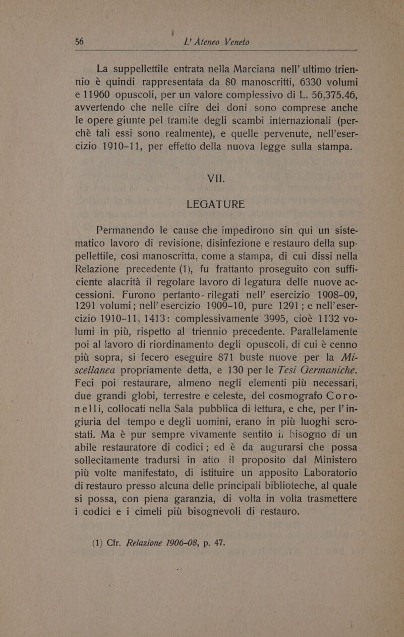 ' P ‘ 1 56 lL’ Ateneo Veneto : date ct z th La suppellettile entrata nella Marciana nell’ ultimo trien- nio € quindi rappresentata da 80 manoscritti, 6330 volumi — e 11960 opuscoli, per un valore complessivo di L. 56,375.46, avvertendo che nelle cifre dei doni sono comprese anche le opere giunte pel tramite degli scambi internazionali (per- ché tali essi sono realmente), e quelle pervenute, nell’eser- cizio 1910-11, per effetto della nuova legge sulla stampa. VII. LEGATURE Permanendo le cause che impedirono sin qui un siste- matico lavoro di revisione, disinfezione e restauro della sup- pellettile, cosi manoscritta, come a stampa, di cui dissi nella Relazione precedente (1), fu frattanto proseguito con suffi- ciente alacrita il regolare lavoro di legatura delle nuove ac- cessioni. Furono pertanto-rilegati nell’ esercizio 1908-09, 1291 volumi; nell’ esercizio 1909-10, pure 1291; e nell’ eser- cizio 1910-11, 1413: complessivamente 3995, cioé 1132 vo- lumi in piu, rispetto al triennio precedente. Parallelamente poi al lavoro di riordinamento degli opuscoli, di cui € cenno pil! sopra, si fecero eseguire 871 buste nuove per la Mi- scellanea propriamente detta, e 130 per le Zest Germaniche. Feci poi restaurare, almeno negli elementi pit! necessari, due grandi globi, terrestre e celeste, del cosmografo C oro- nelli, collocati nella Sala pubblica di lettura, e che, per I’ in- giuria del tempo e degli uomini, erano in pitt luoghi scro- stati. Ma @ pur sempre vivamente sentito 1. bisogno di un abile restauratore di codici; ed € da augurarsi che possa sollecitamente tradursi in atio il proposito dal Ministero pitt volte manifestato, di istituire un apposito Laboratorio di restauro presso alcuna delle principali biblioteche, al quale si possa, con piena garanzia, di volta in volta trasmettere i codici e i cimeli pitt bisognevoli di restauro.