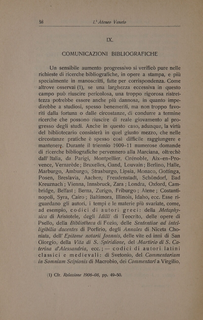 IX. COMUNICAZIONI BIBLIOGRAFICHE Un sensibile aumento progressivo si verificd pure nelle richieste di ricerche bibliografiche, in opere a stampa, e pit specialmente in manoscritti, fatte per corrispondenza. Come altrove osservai (1), se una larghezza eccessiva in questo campo puo riuscire pericolosa, una troppo rigorosa ristret- tezza potrebbe essere anche pitt dannosa, in quanto impe- direbbe a studiosi, spesso benemeriti, ma non troppo favo- riti dalla fortuna o dalle circostanze, di condurre a termine ricerche che possono riuscire di reale giovamento al pro- gresso degli studi. Anche in questo caso, adunque, la virtt del bibliotecario consistera in quel giusto mezzo, che nelle circostanze pratiche € spesso cosi difficile raggiungere e mantenere. Durante il triennio 1909-11 numerose domande di ricerche bibliografiche pervennero alla Marciana, oltreché dall’ Italia, da Parigi, Montpellier, Grénoble, Aix-en-Pro- vence, Vernaréde; Bruxelles, Gand, Louvain; Berlino, Halle, Marburgo, Amburgo, Strasburgo, Lipsia, Monaco, Gottinga, Posen, Breslavia, Aachen; Freudenstadi, Schéndorf, Bad Kreuznach ; Vienna, Innsbruck, Zara ; Londra, Oxford, Cam- bridge, Belfast; Berna, Zurigo, Friburgo; Atene; Costanti- nopoli, Syra, Cairo; Baltimora, Illinois, Idaho, ecc. Esse ri- guardano gli autori, i tempi e le materie pili svariate, come, ad esempio, codici di autori greci: della Metaphy- sica di Aristotele, degli /dilli di Teocrito, delle opere di Psello, della Bibliotheca di Fozio, delle Sententiae ad intel- ligibilia ducentes di Porfirio, degli Annales di Niceta Cho- niata, dell’ Epitome notarit Joannis, delle vite ed inni di San Giorgio, della Vita di S. Spiridione, del Martirio di S. Ca- terina dad’ Alessandria, ecc.; — codici di autori latini classici e medievali: di Svetonio, del Commentarium in Somnium Scipionis di Macrobio, dei Commentari a Virgilio,