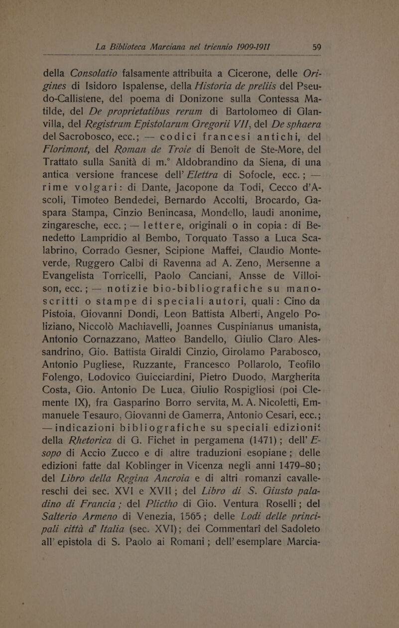 della Consolatio falsamenie attribuita a Cicerone, delle Ovi- gines di Isidoro Ispalense, della Historia de preliis del Pseu- do-Callistene, del poema di Donizone sulla Contessa Ma- tilde, del De proprietatibus rerum di Bartolomeo di Glan- villa, del Registrum Epistolarum Gregorii VII, del De sphaera del Sacrobosco, ecc.; — codici francesi antichi, del Florimont, del Roman de Troie di Benoit de Ste-More, del Trattato sulla Sanita di m.° Aldobrandino da Siena, di una antica versione francese dell’ Elettra di Sofocle, ecc. ; — rime volgari: di Dante, Jacopone da Todi, Cecco d’A- scoli, Timoteo Bendedei, Bernardo Accolti, Brocardo, Ga- spara Stampa, Cinzio Benincasa, Mondello, laudi anonime, zingaresche, ecc.; — lettere, originali o in copia: di Be- nedetto Lampridio al Bembo, Torquato Tasso a Luca Sca- labrino, Corrado Gesner, Scipione Maffei, Claudio Monte- verde, Ruggero Calbi di Ravenna ad A. Zeno, Mersenne a Evangelista Torricelli, Paolo Canciani, Ansse de Villoi- son, ecc.; — notizie bio-bibliografiche su mano- scritti o stampe di speciali autori, quali: Cino da Pistoia, Giovanni Dondi, Leon Battista Alberti, Angelo Po- liziano, Niccolo Machiavelli, Joannes Cuspinianus umanista, Antonio Cornazzano, Matteo Bandello, Giulio Claro Ales- sandrino, Gio. Battista Giraldi Cinzio, Girolamo Parabosco, Antonio Pugliese, Ruzzante, Francesco Pollarolo, Teofilo Folengo, Lodovico Guicciardini, Pietro Duodo, Margherita Costa, Gio. Antonio De Luca, Giulio Rospigliosi (poi Cle- mente IX), fra Gasparino Borro servita, M. A. Nicoletti, Em- manuele Tesauro, Giovanni de Gamerra, Antonio Cesari, ecc.; —indicazioni bibliografiche su speciali edizioni‘ della Rhetorica di G. Fichet in pergamena (1471); dell’ E- sopo di Accio Zucco e di altre traduzioni esopiane; delle edizioni fatte dal Koblinger in Vicenza negli anni 1479-80; del Libro della Regina Ancroia e di altri romanzi cavalle- reschi dei sec. XVI e XVII; del Libro di S. Giusto pala- dino di Francia; del Plictho di Gio. Ventura Roselli; del Salterio Armeno di Venezia, 1565; delle Lodi delle princi- pali citta @ Italia (sec. XVI); dei Commentari del Sadoleto all epistola di S. Paolo ai Romani; dell’ esemplare Marcia-