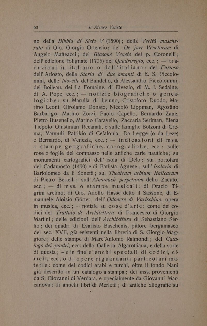 no della Bibbia di Sisto V (1590); della Verita masche- rata di Gio. Giorgio Ortensio; del De jure Venetorum di Angelo Matteacci; del Blasone Veneto del p. Coronelli ; dell’ edizione folignate (1725) del Quadriregio, ecc.; — tra- duzioni in italiano o dall’ italiano: del Furioso dell’ Ariosto, della Storia di due amanti di E. S. Piccolo- mini, delle Novelle del Bandello, di Alessandro Piccolomini, del Boileau, del La Fontaine, di Elvezio, di M. J. Sedaine, di A. Pope, ecc.; — notizie biografiche o genea- logiche: su Marulla di Lemno, Cristoforo Duodo, Ma- rino Leoni, Girolamo Donato, Niccold Lippman, Agostino Barbarigo, Marino Zorzi, Paolo Capello, Bernardo Zane, Pietro Busenello, Marino Caravello, Zaccaria Seriman, Elena Tiepolo Giustinian Recanati, e sulle famiglie Bolzoni di Cre- ma, Yannuli Patrikio di Cefalonia, Da Legge (o da Leze) e Bernardo, di Venezia, ecc.; — indicazioni di mss. o stampe geografiche,.corografiche, ecc.: sulle rose 0 foglie del compasso nelle antiche carte nautiche; su monumenti cartografici dell’ isola di Delo; sui _portolani del Cadamosto (1490) e di Battista Agnese ; sull’ /solario di Bartolomeo da li Sonetti; sul 7heatrum urbium Italicarum di Pietro Bertelli; sull’ Almanach perpetuum dello Zacuto, ecc.; — di mss. o stampe musicali: di Orazio Ti- erini aretino, di Gio. Adolfo Hasse detto il Sassone, di E- manuele Aloisio Gorter, dell?’ Odoacre di Varischino, opera in musica, ecc.; -- notizie su cose d’arte: come dei co- dici del 7rattato di Architettura di Francesco di Giorgio Martini ; delle edizioni dell’ Architettura di Sebastiano Ser- lio ; dei quadri di Evaristo Baschenis, pittore bergamasco del sec. XVII, gia esistenti nella libreria di S. Giorgio Mag- giore; delle stampe di Marc’Antonio Raimondi; del Cafa- logo dei quadri, ecc. della Galleria Algarottiana, e della sorte di questa; - ein fine elenchi speciali di codici, ci- meli, ecc.,o di opere riguardanti particolari ma- terie: come dei codici arabi e turchi, oltre il fondo Nani gia descritto in un catalogo a stampa; dei mss. provenienti da S. Giovanni di Verdara, e specialmente da Giovanni Mar- canova ; di antichi libri di Merletii; di antiche xilografie su \