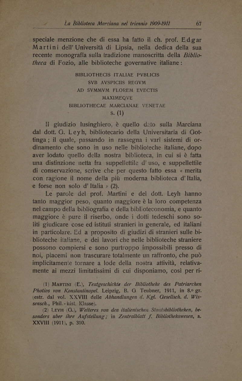 speciale menzione che di essa ha fatto il ch. prof. Edgar Martini dell’ Universita di Lipsia, nella dedica della sua recente monografia sulla tradizione manoscritta della Biblio- theca di Fozio, alle biblioteche governative italiane: BIBLIOTHECIS ITALIAE PVBLICIS SVB AVSPICIIS REGVM AD SVMMVM FLOREM EVECTIS MAXIMEQVE BIBLIOTHECAE MARCIANAE VENETAE Ss. (1) ll giudizio lusinghiero, é€ quello dato sulla Marciana dal dott. G. Leyh, bibliotecario della Universitaria di Got- tinga ; il quale, passando in rassegna i vari sistemi di or- dinamento che sono in uso nelle biblioteche italiane, dopo aver lodato quello della nostra biblioteca, in cui si é fatta una distinzione netta fra suppellettile d’ uso, e suppellettile di conservazione, scrive che per questo fatto essa « merita con ragione il nome della piti moderna biblioteca d’ Italia, e forse non solo d’ Italia » (2). Le parole del prof. Martini e del dott. Leyh hanno tanto maggior peso, quanto maggiore é la loro competenza nel campo della bibliografia e della biblioteconomia, e quanto maggiore é@ pure il riserbo, onde i dotti tedeschi sono so- liti giudicare cose ed istituti stranieri in generale, ed italiani in particolare. Ed a proposito di giudizi di stranieri sulle bi- blioteche italiane, e dei lavori che nelle biblioteche straniere possono compiersi e sono purtroppo impossibili presso di noi, piacemi non trascurare totalmente un raffronto, che puo implicitamente tornare a lode della nostra attivita, relativa- mente ai mezzi limitatissimi di cui disponiamo, cosi per ri- (1) MARTINI (E.), Textgeschichte der Bibliotheke des Patriarchen Photios von Konstantinopel. Leipzig, B. G. Teubner, 1911, in 8.° gr. (estr. dal vol. XXVIII delle Adhandlungen d. Kgl. Gesellsch. d. Wis- sensch., Phil. - hist. Klasse). (2) LEYH (G.), Weiteres von den italienischex Staatsbibliotheken, be- sonders uber thre Aufstellung; in Zentralblatt f. Bibliothekswesen, a. XXVIII (1911), p. 310.