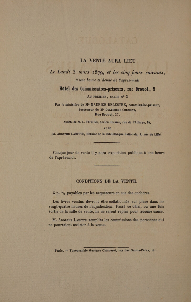 LA VENTE AURA LIEU Le Lundi 3 mars 1879, et les cing yours suivants, a une heure et demie de Vaprés-midi Hotel des Commissaires-priseurs, rue Drouot, 5 AU PREMIER, SALLE N° 3 Par le ministére de M¢ MAURICE DELESTRE, commissaire-priseur, Successeur de M*® DELBERGUE-CORMONT, Rue Drouot, 27. Assisté de M. L. POTIER, ancien libraire, rue de Abbaye, 14, et de 'M. ADOLPHE LABITTE, libraire de la Bibliothéque nationale, 4, rue de Lille. Chaque jour de vente il y aura exposition publique a une heure de l’aprés-midi. CONDITIONS DE LA VENTE. 5 p. %/o payables par les acquéreurs en sus des enchéres. Les livres vendus devront étre collationnés sur place dans les vingt-quatre heures de l’adjudication. Passé ce délai, ou une fois sortis de la salle de vente, ils ne seront repris pour aucune cause. M. Avotpue Lasirre remplira les commissions des personnes qui ne pourraient assister a Ja vente. Paris. — Typographie Georges Chamerot, rue des Saints-Péres, 19: