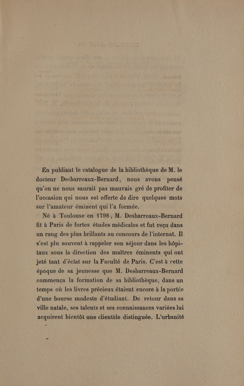 En publiant le catalogue de la bibliothéque de M. le docteur Desbarreaux-Bernard, nous avons pensé qu’on ne nous saurait pas mauvais gré de profiter de Yoccasion qui nous est offerte de dire quelques mots sur l’amateur éminent qui l’a formée. Né a Toulouse en 1798, M. Desbarreaux-Bernard fit 4 Paris de fortes études médicales et fut recu dans un rang des plus brillants au concours de internat. Il s'est plu souvent a rappeler son séjour dans les hépi- taux sous la direction des maitres éminents qui ont jeté tant d’éclat sur la Faculté de Paris. C’est a cette époque de sa jeunesse que M. Desbarreaux-Bernard commenca la formation de sa bibliothéque, dans un temps ow les livres précieux étaient encore a la portée d’une bourse modeste d’étudiant. De retour dans sa ville natale, ses talents et ses connaissances variées lui acquirent bientét une clientéle distinguée. L’urbanité