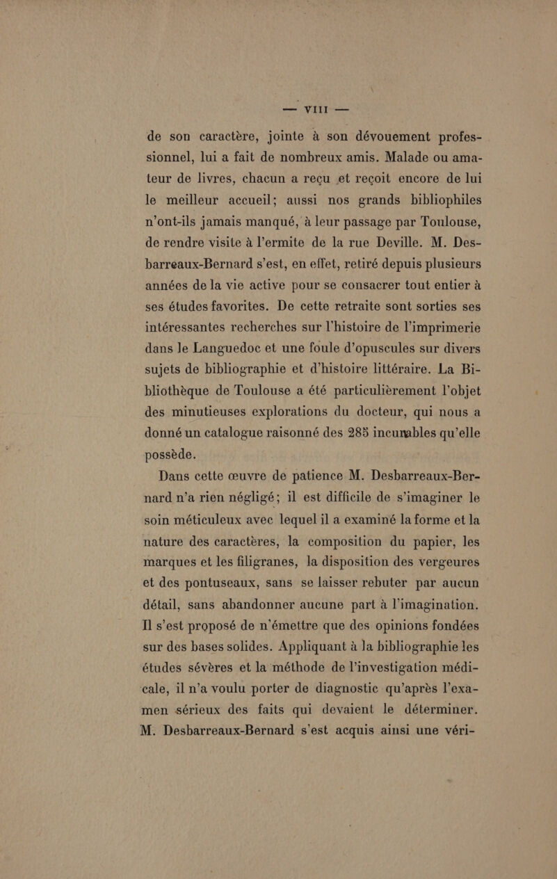 we VIL — a de son caractére, jointe &amp; son déyouement profes- sionnel, lui a fait de nombreux amis. Malade ou ama- teur de livres, chacun a recu et recoit encore de lui le meilleur accueil; aussi nos grands _bibliophiles n ont-ils jamais manqué, a leur passage par Toulouse, de rendre visite 4 l’ermite de la rue Deville. M. Des- barreaux-Bernard s’est, en effet, retiré depuis plusieurs années de la vie active pour se consacrer tout entier a ses études favorites. De cette retraite sont sorties ses intéressantes recherches sur l’histoire de limprimerie dans Je Languedoc et une foule d’opuscules sur divers sujets de bibliographie et d’histoire littéraire. La Bi- bliothéque de Toulouse a été particulierement l'objet des minutieuses explorations du docteur, qui nous a donné un catalogue raisonné des 285 incumables qu’elle posseéde. Dans cette ceuvre de patience M. Desbarreaux-Ber- nard n’a rien négligé; il est difficile de s’imaginer le soin méticuleux avec lequel il a examiné la forme et la nature des caractéres, la composition du papier, les marques et les filigranes, la disposition des vergeures et des pontuseaux, sans se laisser rebuter par aucun détail, sans abandonner aucune part a l’imagination. [Il s’est proposé de n’émettre que des opinions fondées sur des bases solides. Appliquant a Ja bibliographie les études séveres et la méthode de l’investigation médi- cale, il n’a voulu porter de diagnostic qu’aprés l’exa- men sérieux des faits qui devaient le déterminer. M. Desbarreaux-Bernard s'est acquis ainsi une véri-