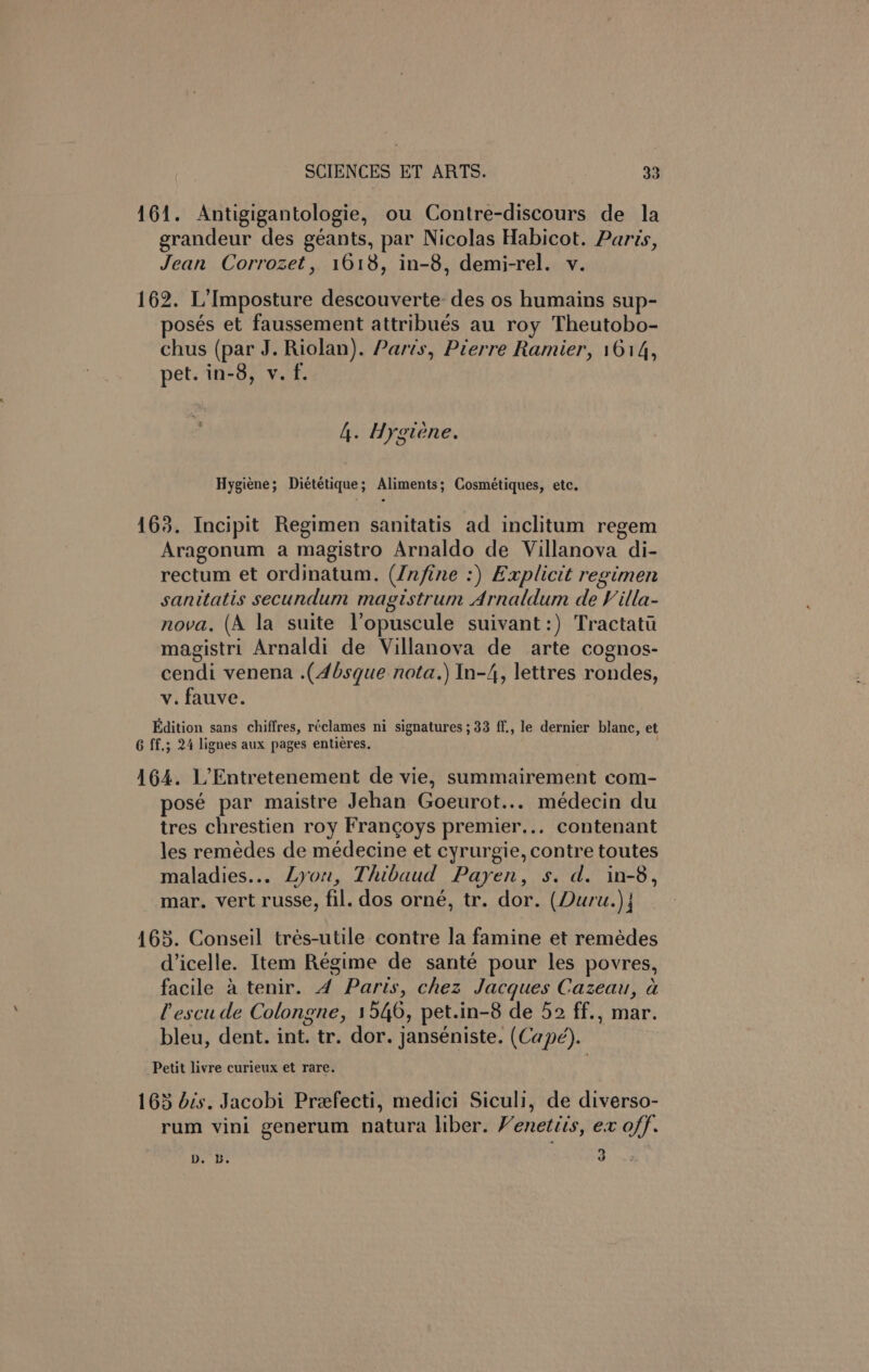161. Antigigantologie, ou Contre-discours de la grandeur des géants, par Nicolas Habicot. Paris, Jean Corrozet, 1618, in-8, demi-rel. v. 162. L’Imposture descouverte: des os humains sup- osés et faussement attribués au roy Theutobo- chus (par J. Riolan). Parts, Pierre Ramier, 1614, pet. in-8, v. f. 4. Hygiene. Hygiene; Dietétique; Aliments; Cosmétiques, etc. 163. Incipit Regimen sanitatis ad inclitum regem Aragonum a magistro Arnaldo de Villanova di- rectum et ordinatum. (Unfine :) Explicit regimen sanitatis secundum magistrum Arnaldum de Villa- nova. (A la suite Vopuscule suivant:) Tractati magistri Arnaldi de Villanova de arte cognos- cendi venena .(4bsque nota.) In-4, lettres rondes, v. fauve. Edition sans chiffres, réclames ni signatures ; 33 ff., le dernier blanc, et 6 ff.; 24 lignes aux pages entiéres. 164. L’Entretenement de vie, summairement com- posé par maistre Jehan Goeurot... médecin du tres chrestien roy Frangoys premier... contenant les remédes de médecine et cyrurgie, contre toutes maladies... Lyon, Thibaud Payen, s. d. in-8, mar. vert russe, fil. dos orné, tr. dor. (Duru.) j 165. Conseil trés-utile contre la famine et remédes d’icelle. Item Régime de santé pour les povres, facile 4 tenir. 4 Parts, chez Jacques Cazeau, a lescude Colongne, 1546, pet.in-8 de 52 ff., mar. bleu, dent. int. tr. dor. janséniste. (Capé). Petit livre curieux et rare. 165 dis. Jacobi Prefecti, medici Siculi, de diverso- rum vini generum natura liber. Venetiis, ex off. Db. be a