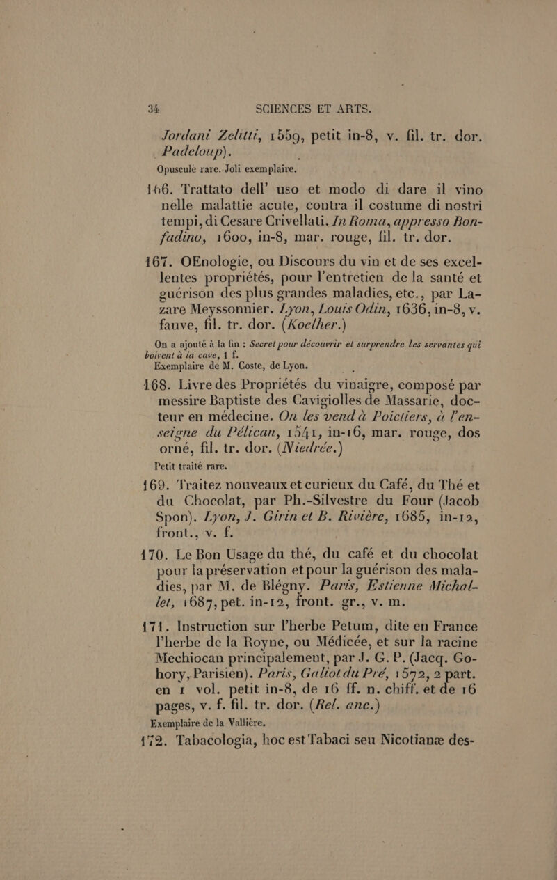 Jordani Zelittt, 1559, petit in-8, v. fil. tr. dor. _Padeloup). Opuscule rare. Joli exemplaire. 166. Trattato dell’ uso et modo di dare il vino nelle malattie acute, contra il costume di nostri tempi, di Cesare Crivellati. Jn Roma, appresso Bon- fadino, 1600, in-8, mar. rouge, fil. tr. dor. 167. OEnologie, ou Discours du vin et de ses excel- lentes propriétés, pour l’entretien de la santé et euerison des plus grandes maladies, etc., par La- zare Meyssonnier. Lyon, Louis Odin, 1636, in-8, v. fauve, fil. tr. dor. (Koelher.) On a ajouté a la fin ; Secret pour découvrir et surprendre les servantes qui boivent a la cave, 1 f. Exemplaire de M. Coste, de Lyon. | 168. Livre des Proprietés du vinaigre, composé par messire Baptiste des Cavigiolles de Massarie, doc- teur en médecine. On les vend a Poictiers, a len- seigne du Pélican, 1541, in-16, mar. rouge, dos orné, fil. tr. dor. (Wiedrée.) Petit traité rare. 169. Traitez nouveaux et curieux du Café, du Thé et du Chocolat, par Ph.-Silvestre du Four (Jacob Spon). Lyon, J. Girin et B. Riviere, 1685, in-12, front., v. f. 170. Le Bon Usage du thé, du café et du chocolat pour lapréservation et pour la guérison des mala- dies, par M. de Blégny. Paris, E’stienne Michal- let, 1687, pet. in-12, front. gr., v. m. {71. Instruction sur l’herbe Petum, dite en France Vherbe de la Royne, ou Médicée, et sur la racine Mechiocan principalement, par J. G. P. (Jacq. Go- hory, Parisien). Paris, Galiot du Pré, 1572, 2 part. en 1 vol. petit in-8, de 16 ff. n. chiff. et de 16 pages, v. f. fil. tr. dor. (Rel. ane.) Exemplaire de la Vallicre. (72. Tabacologia, hoc est Tabaci seu Nicotianz des-