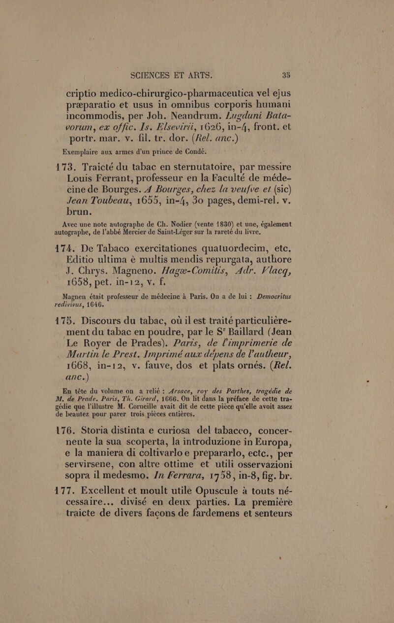 e criptio medico-chirurgico-pharmaceutica vel ejus preparatio et usus in omnibus corporis humani incommodis, per Joh. Neandrum. Lugduni Bata- vorum, ex offic. Is. Elsevirii, 1626, in-4, front. et portr. mar. v. fil. tr. dor. (Rel. anc.) Exemplaire aux armes d’un prince de Conde. 173. Traicté du tabac en sternutatoire, par messire Louis Ferrant, professeur en la Faculté de méde- cine de Bourges. 4 Bourges, chez la veufve et (sic) Jean Toubeau, 1655, in-4, 30 pages, demi-rel. v. brun. Avec une note autographe de Ch. Nodier (vente 1830) et une, également autographe, de l’abbé Mercier de Saint-Léger sur la rareté du livre. 174. De Tabaco exercitationes qualuordecim, etc. Editio ultima é multis mendis repurgata, authore J. Chrys. Magneno. Hage-Comitis, Adr. Vlacq, 1658, pet. in-12, v. f. Magnen etait professeur de médecine a Paris. On a de lui: Democritus redivivus, 1646. 175. Discours du tabac, ou il est traité particuliere- ment du tabac en poudre, par le S* Baillard (Jean Le Royer de Prades). Paris, de ’imprimerie de Martin le Prest. Imprimé aux dépens de Vautheur, 1668, in-12, v. fauve, dos et plats ornés. (Rel. anc.) En téte du volume on a reli¢: Arsace, roy des Parthes, tragédie de M, de Prade. Paris, Th. Girard, 1666. On lit dans la préface de cette tra- gédie que Villustre M. Corneille avait dit de cette piece qu'elle avoit assez de heautez pour parer trois. pieces entieres. 176. Storia distinta e curiosa del tabacco, concer- nente la sua scoperta, la introduzione in Europa, e la maniera di coltivarloe prepararlo, ectc., per servirsene, con altre ottime et utili osservazioni sopra il medesmo. Jn Ferrara, 1758, in-8, fig. br. 177. Excellent et moult utile Opuscule a touts né- cessaire... divisé en deux parties. La premiére traicte de divers facons de fardemens et senteurs