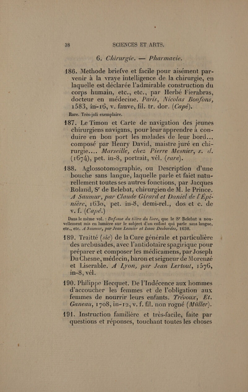 6. Chirurgie. — Pharmacie. 186. Methode briefve et facile pour aisement par- venir a la vraye intelligence de la chirurgie, en laqueile est déclarée l’admirable construction du corps humain, etc., etc., par Herbé Fierabras, docteur en médecine. Paris, Nicolas Bonfons, 1583, in-16, v. fauve, fil. tr. dor. (Capé). Rare. Tres-joli exemplaire. 187. Le Timon et Carte de navigation des jeunes chirurgiens navigans, pour leur apprendre a con- duire en bon port les malades de leur bord... composé par Henry David, maistre juré en chi- rurgie.... Marseille, chez Pierre Mesnier, s. d. (1674), pet. in-8, portrait, vel. (rare). 188. Aglossotomographie, ou Description d’une bouche sans langue, laquelle parle et faict natu- rellement toutes ses autres fonctions, par Jacques Roland, S’ de Belebat, chirurgien de M. le Prince. A Saumur, par Claude Girard et Daniel de l Epi- nicre, 1630, pet. in-8, demi-rel., dos et c. de v. f. (Capé.) Dans le méme vol. : Defense du tiltre du livre, que Ye S* Belebat a nou- vellement mis en lumiére sur le subject d’un enfant qui parle sans langue, etc., etc. 4 Saumur, par Jean Lesnier et Isaac Desbordes, 1630. 189. Traitté (sic) de la Cure générale et particuliere des arcbusades, avec l’antidotaire spagirique pour preparer et composer les médicamens, par Joseph Du Chesne, médecin, baron etseigneur de Mcorenzé et Liserable. 4 Lyon, par Jean Lertout, 1576, in-8, vel. 190. Philippe Hecquet. De l’Indécence aux hommes d’accoucher les femmes et de Vobligation aux femmes de nourrir leurs enfants. Trévoux, Et. Ganeau, 1708, in-12, v. f. fil. non rogné (Miller). 191. Instruction familiére et trés-facile, faite par questions et réponses, touchant toutes les choses