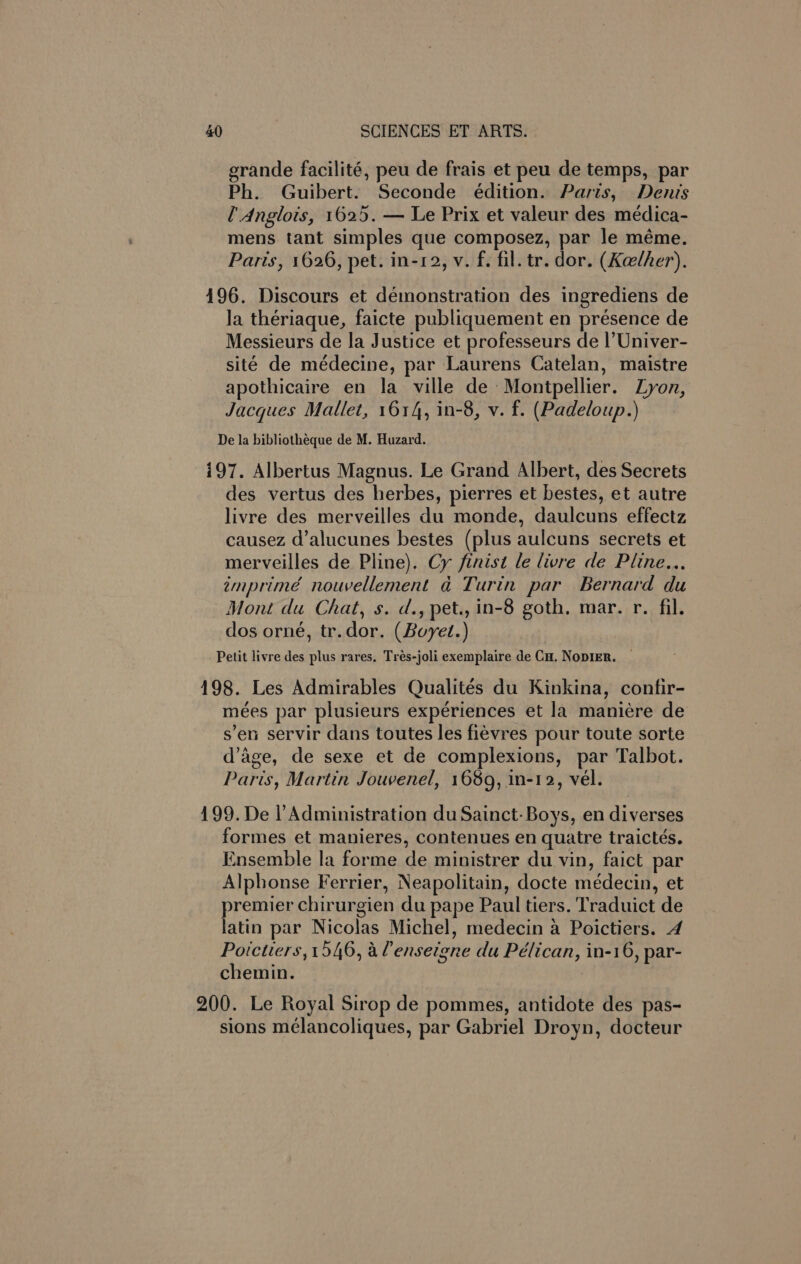 erande facilité, peu de frais et peu de temps, par Ph. Guibert. Seconde édition. Paris, Denis l’ Anglois, 1625. — Le Prix et valeur des meédica- mens tant simples que composez, par le méme. Paris, 1626, pet. in-12, v. f. fil. tr. dor. (Kelher). 496. Discours et demonstration des ingrediens de la thériaque, faicte publiquement en présence de Messieurs de la Justice et professeurs de |’Univer- sité de médecine, par Laurens Catelan, maistre apothicaire en la ville de Montpellier. Lyon, Jacques Mallet, 1614, in-8, v. f. (Padeloup.) De la bibliotheque de M. Huzard. i97. Albertus Magnus. Le Grand Albert, des Secrets des vertus des herbes, pierres et bestes, et autre livre des merveilles du monde, daulcuns effectz causez d’alucunes bestes (plus aulcuns secrets et merveilles de Pline). Cy finist le livre de Pline... emprimé nouvellement ad Turin par Bernard du Mont du Chat, s. d., pet., in-8 goth, mar. r. fil. dos orné, tr.dor. (Boyet.) Petit livre des plus rares, Trés-joli exemplaire de Cu. NopIER. — 498. Les Admirables Qualités du Kinkina, confir- mées par plusieurs expériences et la maniére de s’en servir dans toutes les fiévres pour toute sorte d’age, de sexe et de complexions, par Talbot. Paris, Martin Jouvenel, 1689, in-12, vel. 199. De l’Administration du Sainct- Boys, en diverses formes et manieres, contenues en quatre traictés. Ensemble la forme de ministrer du vin, faict par Alphonse Ferrier, Neapolitain, docte medecin, et premier chirurgien du pape Paul tiers. Traduict de latin par Nicolas Michel, medecin a Poictiers. 4 Poictiers, 1546, a lenseigne du Pélican, in-16, par- chemin. 200. Le Royal Sirop de pommes, antidote des pas- sions mélancoliques, par Gabriel Droyn, docteur