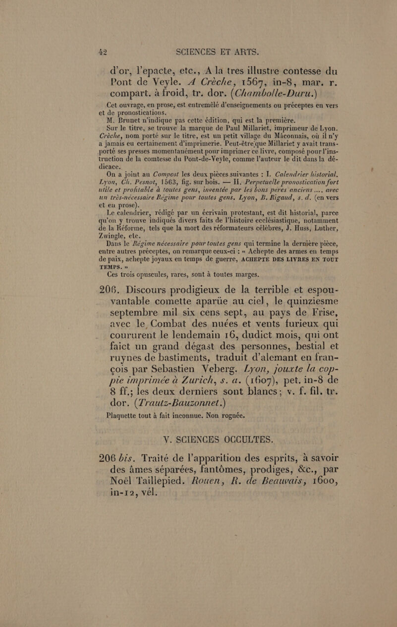 dor, l’epacte, etc., A la tres illustre contesse du Pont de Veyle. A Créche, 1567, in-8, mar. r. compart. a froid, tr. dor. (Chambolle-Duru.) Cet ouvrage, en prose, est entremélé d’enseignements ou préceptes en vers et de pronostications. M. Brunet n’indique pas cette édition, qui est la premiere. Sur le titre, se trouve la marque de Paul Millariet, imprimeur de Lyon. Creche, nom porté sur le titre, est un petit village du Maconnais, ot il n’y a jamais eu certainement d’imprimerie. Peut-étre‘que Millariet y avait trans- porte ses presses momentan¢ment pour imprimer ce livre, composé pour l’ins- truction de la comtesse du Pont-de-Veyle, comme l’auteur le dit dans la dé- dicace. On a joint au Compost les deux pieces suivantes : I, Calendrier historial, Lyon, Ch. Pesnot, 1563, fig. sur hois. — H. Perpetuelle pronostication fort utile et profitable a toutes gens, inventée par les bons peres anciens ..., avec un trés-nécessaire Regime pour toutes gens, Lyon, B. Rigaud, s. d. (en vers et en prose). . Le calendrier, rédigé par un écrivain protestant, est dit historia!, parce qu’on y trouve indiqués divers faits de histoire ecclésiastique, notamment de la Réforme, tels que la mort des reformateurs ceélebres, J. Huss, Luther, Zwingle, etc. Dans le Régime nécessaire pour toutes gens qui termine la derniere piece, entre autres préceptes, on remarque ceux-ci ; « Achepte des armes en temps de paix, achepte joyaux en temps de guerre, ACHEPTE DES LIVRES EN TOUT TEMPS, » Ces trois opuscules, rares, sont a toutes marges. 2068. Discours prodigieux de la terrible et espou- vantable comette aparue au cie], le quinziesme septembre mil six cens sept, au pays de Frise, avec le, Combat des nuées et vents furieux qui coururent le lendemain 16, dudict mois, qui ont faict un grand dégast des personnes, bestia] et ruynes de bastiments, traduit d’alemant en fran- cois par Sebastien Veberg. Lyon, jouxte la cop- pie imprimée a Zurich, s. a. (1607), pet. in-8 de 8 ff.; les deux derniers sont blancs; v. f. fil. tr. dor. (Zrautz-Bauzonnet.) Plaquette tout 4 fait inconnue. Non rognée. V. SCIENCES OCCULTES. 206 dis. Traité de apparition des esprits, a savoir des Ames séparées, fantOmes, prodiges, &amp;c., par Noél Taillepied. Rouen, R. de Beawatis, 1600, in-12, vel.