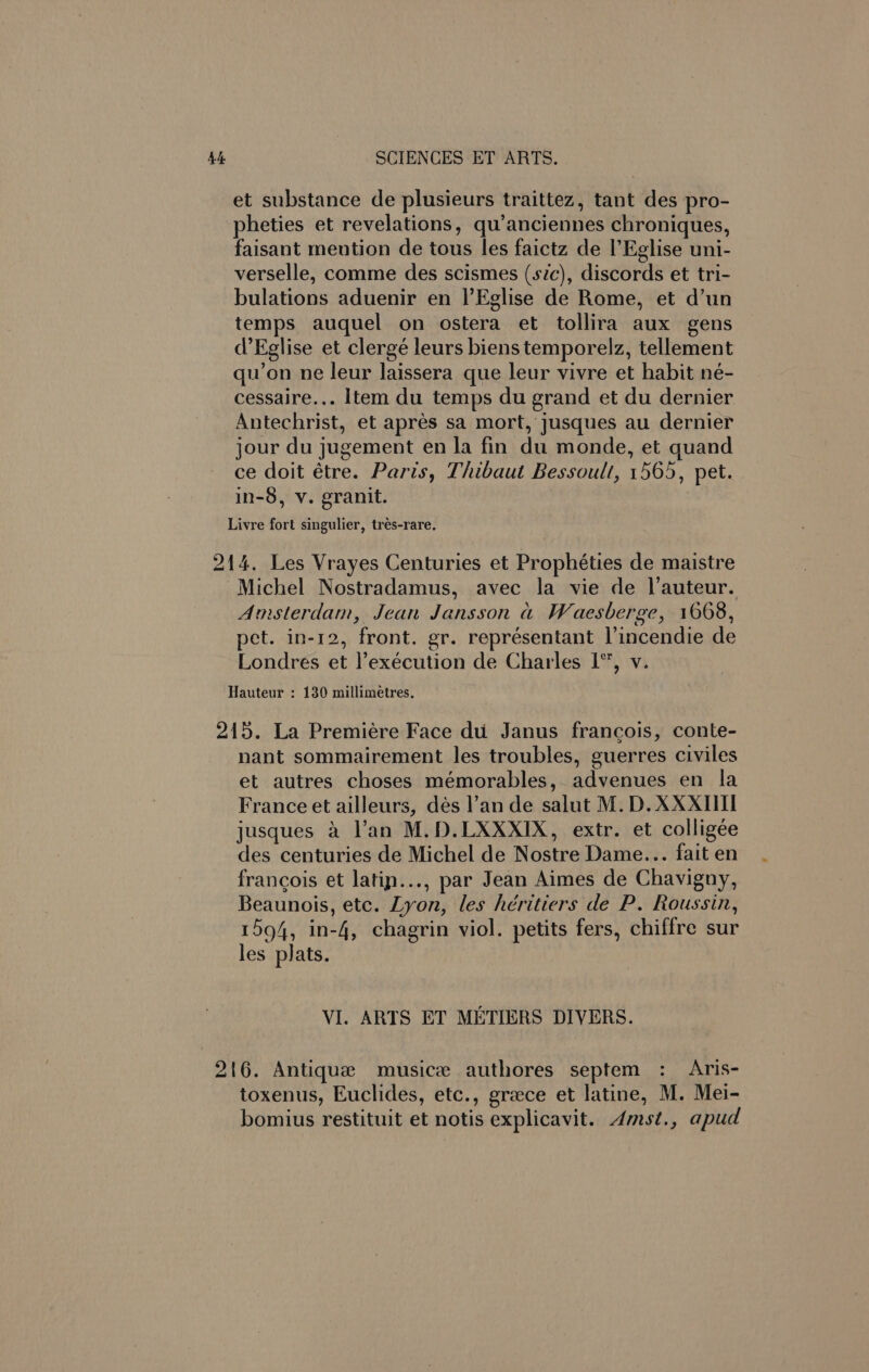 et substance de plusieurs traittez, tant des pro- pheties et revelations, qu’anciennes chroniques, faisant mention de tous les faictz de l’Eglise uni- verselle, comme des scismes (sic), discords et tri- bulations aduenir en |’Eglise de Rome, et d’un temps auquel on ostera et tollira aux gens d’Eglise et clergé leurs biens temporelz, tellement qu’on ne leur laissera que leur vivre et habit né- cessaire... Item du temps du grand et du dernier Antechrist, et apres sa mort, yusques au dernier jour du jugement en la fin du monde, et quand ce doit étre. Paris, Thibaut Bessoult, 1565, pet. in-8, v. granit. Livre fort singulier, trés-rare. 214. Les Vrayes Centuries et Prophéties de maistre Michel Nostradamus, avec la vie de |’auteur. Amsterdam, Jean Jansson a Waesberge, 1668, pet. in-12, front. gr. représentant l’incendie de Londres et l’exécution de Charles I”, v. Hauteur : 130 millimetres. 215. La Premiere Face du Janus francois, conte- - nant sommairement les troubles, guerres civiles et autres choses mémorables, advenues en la France et ailleurs, dés l’an de salut M.D. XXXIIII jusques a l’an M.D.LXXXIX, extr. et colligée des centuries de Michel de Nostre Dame... fait en francois et latin..., par Jean Aimes de Chavigny, Beaunois, etc. Lyon, les héritiers de P. Roussin, 1594, in-4, chagrin viol. petits fers, chiffre sur les plats. VI. ARTS ET METIERS DIVERS. 216. Antique musice authores septem : Aris- toxenus, Euclides, etc., greece et latine, M. Mei- bomius restituit et notis explicavit. Amst., apud