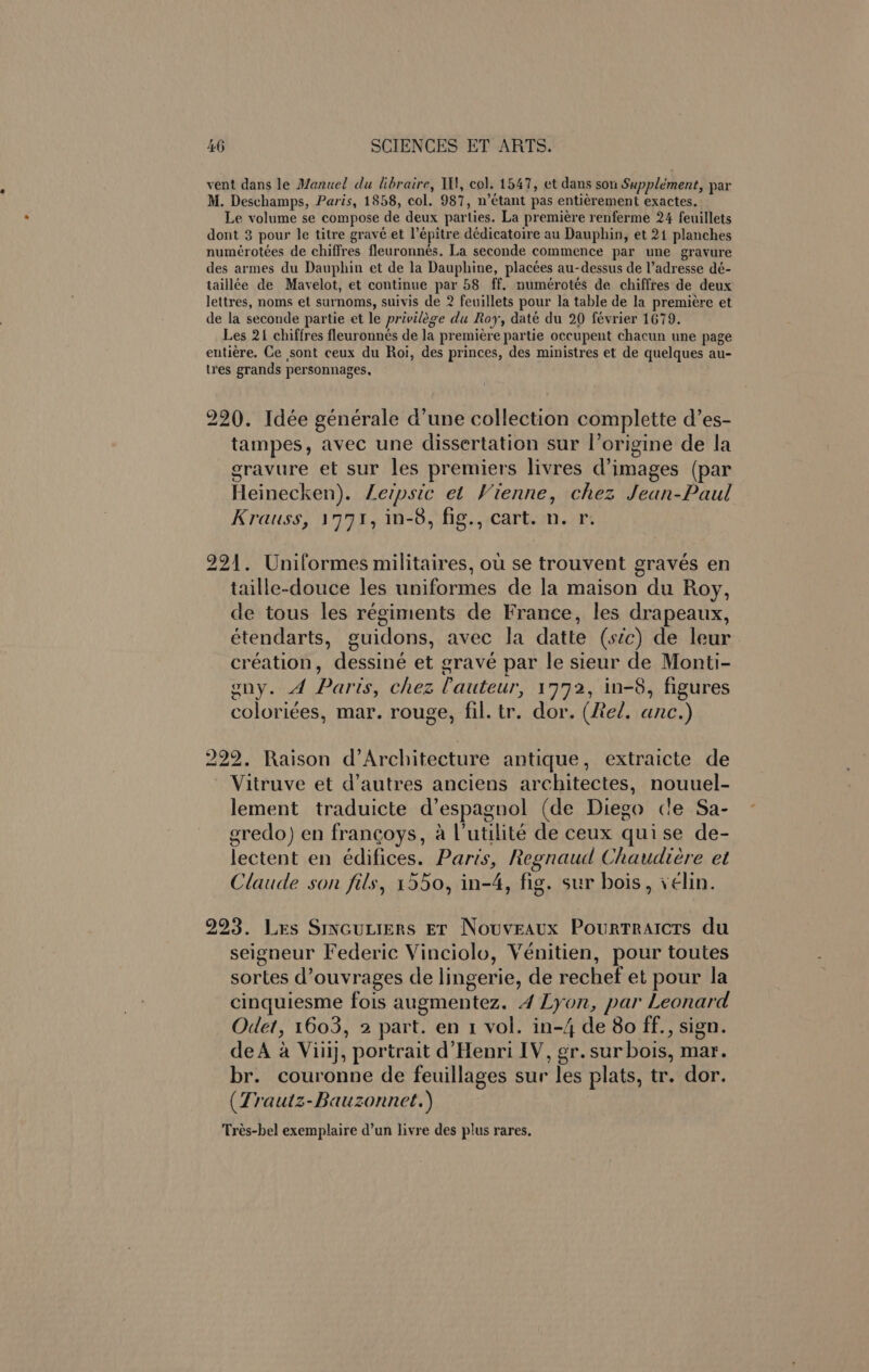 vent dans le Manuel du libraire, Il}, col. 1547, et dans son Supplément, par M. Deschamps, Paris, 1858, col. 987, n’étant pas entiérement exactes. Le volume se compose | de deux par ties. La premiere renferme 24 feuillets dont 3 pour le titre gr avé et l’épitre dédicatoire au Dauphin, et 21 planches numérotées de chiflres fleuronnés. La seconde commence par une gravure des armes du Dauphin et de la Dauphine, placées au-dessus de adresse dé- taillée de Mavelot, et continue par 58 ff. numérotes de chiffres de deux lettres, noms et surnoms, suivis de 2 feuillets pour la table de la premiere et de la seconde partie et le privilege du Roy, daté du 20 février 1679. Les 21 chiffres fleuronnés de la premiere partie occupent chacun une page entiére. Ge sont ceux du Roi, des princes, des ministres et de quelques au- tres grands personnages, 220. Idée générale d’une collection complette d’es- tampes, avec une dissertation sur I’ origine de la gravure et sur les premiers livres d’images (par Heinecken). Leipsic et Vienne, chez Jean-Paul Krauss, 1771, in-8, fig., cart. n. r. 221. Uniformes militaires, ou se trouvent gravés en taille-douce les uniformes de la maison du Roy, de tous les régiments de France, les drapeaux, étendarts, guidons, avec la datte (sic) de leur création, dessin’ et eravé par le sieur de Monti- ony. A Paris, chez ? auteur, 1772, in-8, figures coloriées, mar. rouge, fil. tr. dor. (Red. anc.) 222. Raison d’Architecture antique, extraicte de Vitruve et d’autres anciens architectes, nouuel- lement traduicte d'espagnol (de Diego cle Sa- gredo) en francoys, a l’utilite de ceux quise de- lectent en édifices. Paris, Regnaud Chaudieére et Claude son fils, 1550, in- ue fig . sur bois, vélin. 223. Les Srvcuniers Er Nouveaux Pourtraicrs du seigneur Federic Vinciolo, Vénitien, pour toutes sortes d’ouvrages de lingerie, de rechef et pour la cinquiesme fois augmentez. 4 Lyon, par Leonard Ode?, 1603, 2 part. en 1 vol. in-4 de 80 ff., sign. deA a Viiij, portrait d’Henri IV, gr. sur bois, mar. br. couronne de feuillages sur les plats, tr. dor. (Trautz-Bauzonnet.) Trés-bel exemplaire d’un livre des plus rares.