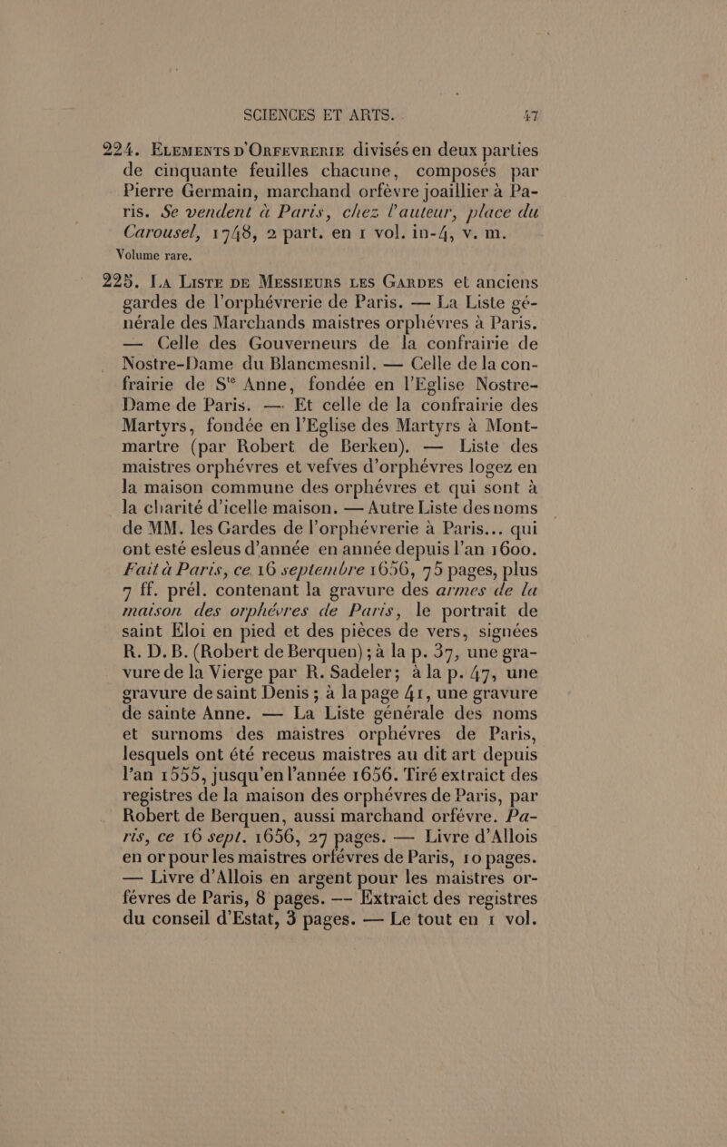 224. Evements p'OrFEvREnIE divisés en deux parties de cinquante feuilles chacune, composes par Pierre Germain, marchand orfevre joaillier 4 Pa- ris. Se vendent a Paris, chez Vauteur, place du Carousel, 1748, 2 part. en 1 vol. in-4, v. m. Volume rare. 225. I.a Liste pE Messtrurs Les Garpes et anciens gardes de l’orphévrerie de Paris. — La Liste gé- nérale des Marchands maistres orphévres a Paris. — Celle des Gouverneurs de la confrairie de Nostre-Dame du Blancmesnil. — Celle de la con- frairie de S* Anne, fondée en l’Eglise Nostre- Dame de Paris. —- Et celle de la confrairie des Martyrs, fondée en |’Eglise des Martyrs a Mont- martre (par Robert de Berken). — Liste des maistres orphévres et vefves d’orpheévres logez en Ja maison commune des orphévres et qui sont a la charité d’icelle maison. — Auire Liste desnoms de MM. les Gardes de l’orphévrerie a Paris... qui ont esté esleus d’année en année depuis l’an 1600. Fait a Paris, ce. 16 septembre 1656, 75 pages, plus 7 ff. prél. contenant la gravure des armes de la maison des orphévres de Paris, \e portrait de saint Eloi en pied et des piéces de vers, signées R. D.B. (Robert de Berquen) ;a la p. 37, une gra- vure de la Vierge par R. Sadeler; ala p. 47, une eravure de saint Denis; a la page 41, une gravure de sainte Anne. — La Liste générale des noms et surnoms des maistres orphevres de Paris, lesquels ont été receus maistres au dit art depuis Van 1555, jusqu’en année 1656. Tiré extraict des registres de la maison des orphevres de Paris, par Robert de Berquen, aussi marchand orfevre. Pa- ris, ce 16 sept. 1656, 27 pages. — Livre d’Allois en or pour les maistres orfévres de Paris, 10 pages. — Livre d’Allois en argent pour les maistres or- févres de Paris, 8 pages. —- [xtraict des registres